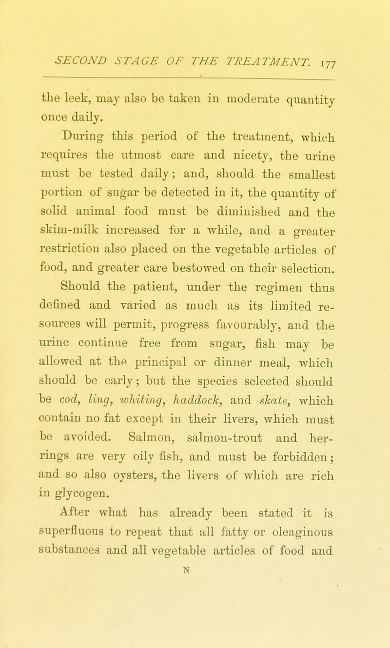 the leek, may also be taken in moderate quantity once daily. During this period of the treatment, which requires the utmost care and nicety, the urine must be tested daily; and, should the smallest portion of sugar be detected in it, the quantity of solid animal food must be diminished and the skim-milk inci'eased for a while, and a greater restriction also placed on the vegetable articles of food, and greater care bestowed on their selection. Should the patient, under the regimen thus defined and varied as much as its limited re- sources will permit, progress favourably, and the urine continue free from sugar, fish may be allowed at the principal or dinner meal, which should be early; but the species selected should be cod, liny, whiting, haddock, and shate, which contain no fat except in their livers, which must be avoided. Salmon, salmon-trout and her- rings are very oily fish, and must be forbidden; and so also oysters, the livers of which are rich in glycogen. After what has already been stated it is superfluous to repeat that all fatty or oleaginous substances and all vegetable articles of food and N