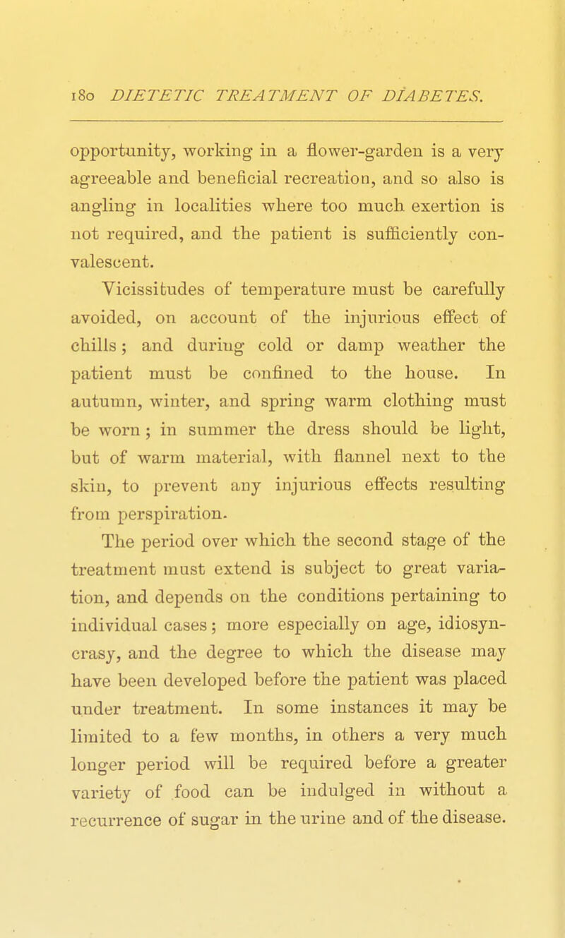 opportuBity, working in a flower-garden is a very agreeable and beneficial recreation, and so also is angling in localities where too much exertion is not required, and the patient is sufficiently con- valescent. Vicissitudes of temperature must be carefully avoided, on account of the injurious effect of chilis; and during cold or damp weather the patient must be confined to the house. In autumn, winter, and spring warm clothing must be worn ; in summer the dress should be light, but of warm material, with flannel next to the skin, to prevent any injurious effects resulting from perspiration. The period over which the second stage of the treatment must extend is subject to great varia- tion, and depends on the conditions pertaining to individual cases; more especially on age, idiosyn- crasy, and the degree to which the disease may have been developed before the patient was placed under treatment. In some instances it may be limited to a few months, in others a very much longer period will be required before a greater variety of food can be indulged in without a recurrence of sugar in the urine and of the disease.