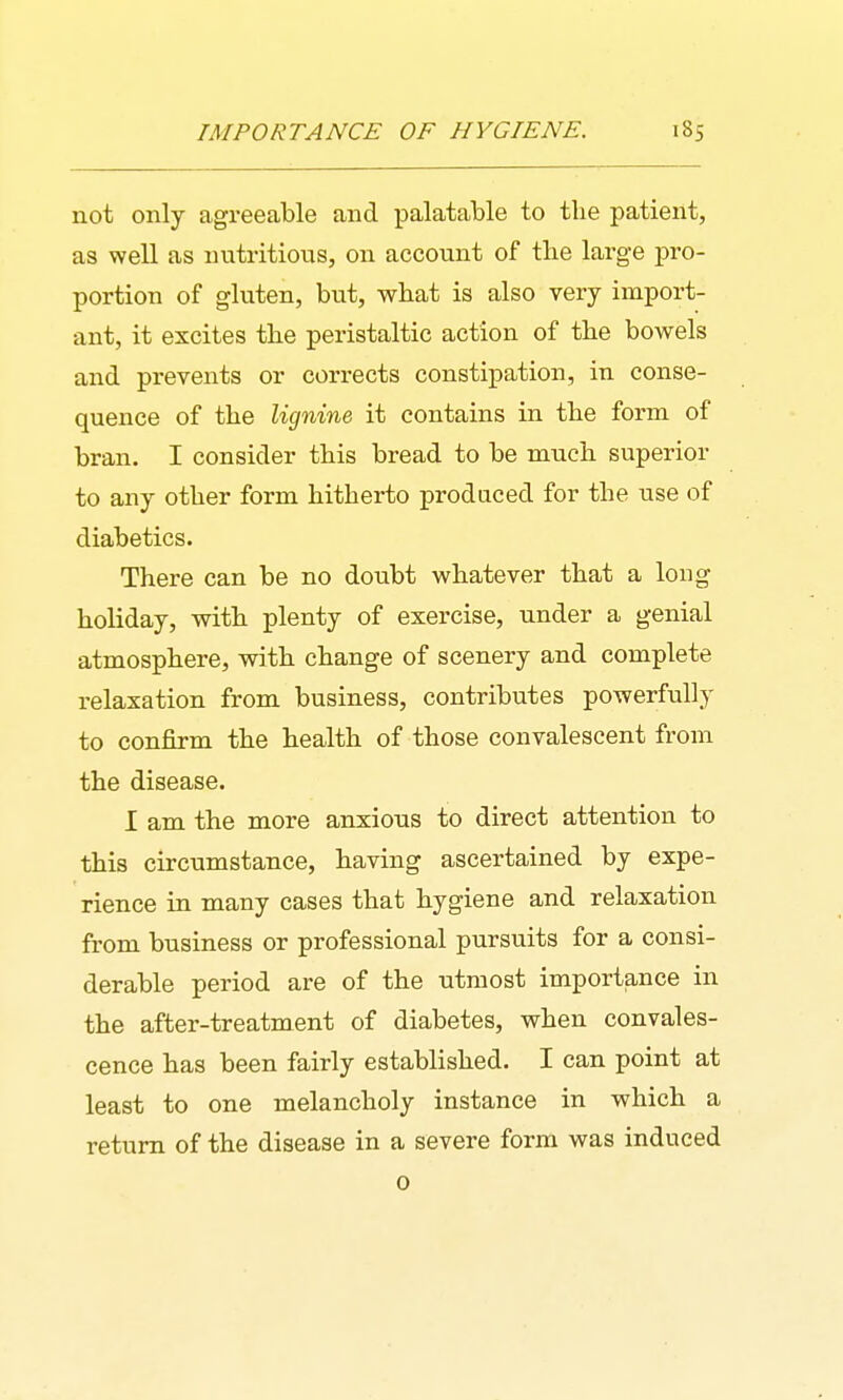 not only agreeable and palatable to the patient, as well as nutritious, on account of the larg-e pro- portion of gluten, but, what is also very import- ant, it excites the peristaltic action of the bowels and prevents or corrects constipation, in conse- quence of the Ugnine it contains in the form of bran. I consider this bread to be much superior to any other form hitherto produced for the use of diabetics. There can be no doubt whatever that a long holiday, with plenty of exercise, under a genial atmosphere, with change of scenery and complete relaxation from business, contributes powerfully to confirm the health of those convalescent from the disease. I am the more anxious to direct attention to this circumstance, having ascertained by expe- rience in many cases that hygiene and relaxation from business or professional pursuits for a consi- derable period are of the utmost importance in the after-treatment of diabetes, when convales- cence has been fairly established. I can point at least to one melancholy instance in which a return of the disease in a severe form was induced 0