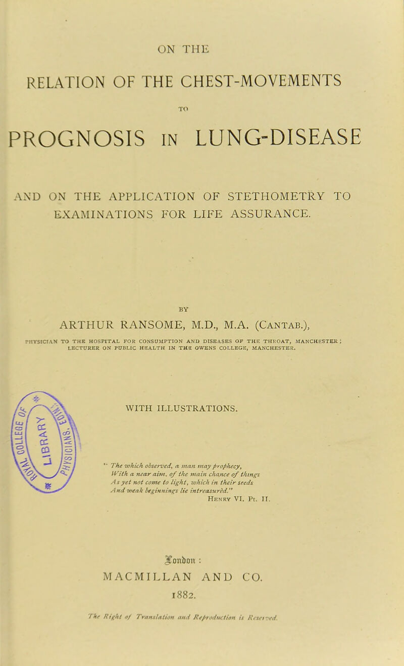 RELATION OF THE CHEST-MOVEMENTS TO PROGNOSIS in LUNG-DISEASE AND ON THE APPLICATION OF STETIiOMETRY TO EXAMINATIONS FOR LIFE ASSURANCE. BY ARTHUR RANSOME, M.D., M.A. (Cantab.), PHYSICIAN TO THE HOSPITAL FOR CONSUMPTION AND DISEASES OF THE THROAT, MANCHESTER ; LECTURER ON PUBLIC HEALTH IN THE OWENS COLLEGE, MANCHESTER. WITH ILLUSTRATIONS. “ The which observed, a man may prophecy, With a near aim. of the main chance of things As yet not come to light, which in their seeds And weak beginnings lie intreasured. Henry VI. Pt. II. Xonboit : MACMILLAN AND CO. 1882. 'I hr Right 0/ Translation and Reproduction is Reset ved.