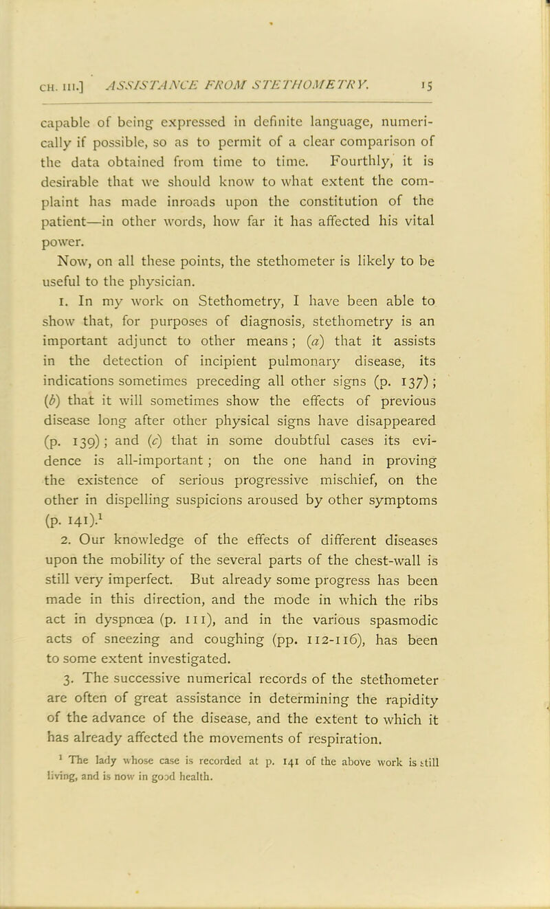 capable of being expressed in definite language, numeri- cally if possible, so as to permit of a clear comparison of the data obtained from time to time. Fourthly, it is desirable that we should know to what extent the com- plaint has made inroads upon the constitution of the patient—in other words, how far it has affected his vital power. Now, on all these points, the stethometer is likely to be useful to the physician. 1. In my work on Stethometry, I have been able to show that, for purposes of diagnosis, stethometry is an important adjunct to other means; (a) that it assists in the detection of incipient pulmonary disease, its indications sometimes preceding all other signs (p. 137) ; (1b) that it will sometimes show the effects of previous disease long after other physical signs have disappeared (p. 139); and (c) that in some doubtful cases its evi- dence is all-important ; on the one hand in proving the existence of serious progressive mischief, on the other in dispelling suspicions aroused by other symptoms (p. 141).1 2. Our knowledge of the effects of different diseases upon the mobility of the several parts of the chest-wall is still very imperfect. But already some progress has been made in this direction, and the mode in which the ribs act in dyspnoea (p. ill), and in the various spasmodic acts of sneezing and coughing (pp. 112-116), has been to some extent investigated. 3. The successive numerical records of the stethometer are often of great assistance in determining the rapidity of the advance of the disease, and the extent to which it has already affected the movements of respiration. 1 The lady whose case is recorded at p. 141 of the above work is still living, and is now in good health.