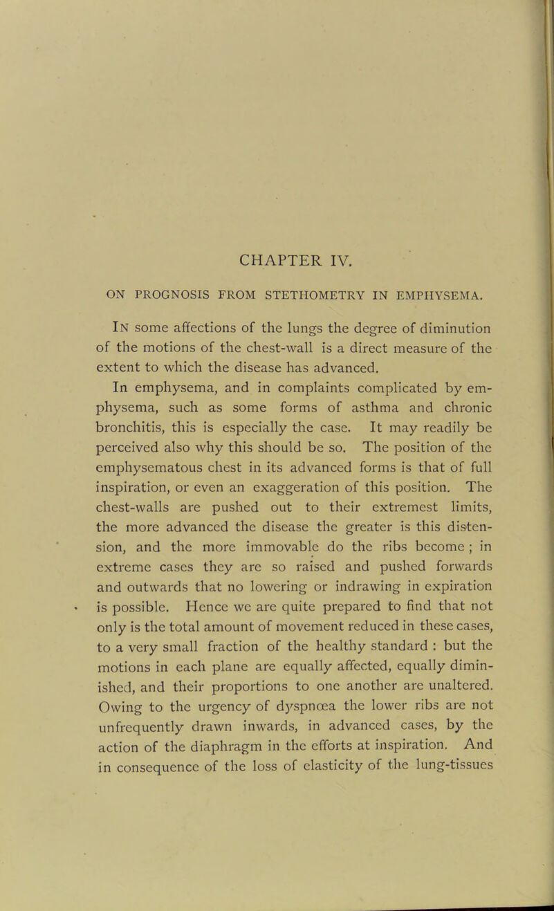 ON PROGNOSIS FROM STETHOMETRY IN EMPHYSEMA. In some affections of the lungs the degree of diminution of the motions of the chest-wall is a direct measure of the extent to which the disease has advanced. In emphysema, and in complaints complicated by em- physema, such as some forms of asthma and chronic bronchitis, this is especially the case. It may readily be perceived also why this should be so. The position of the emphysematous chest in its advanced forms is that of full inspiration, or even an exaggeration of this position. The chest-walls are pushed out to their extremest limits, the more advanced the disease the greater is this disten- sion, and the more immovable do the ribs become ; in extreme cases they are so raised and pushed forwards and outwards that no lowering or indrawing in expiration is possible. Plence we are quite prepared to find that not only is the total amount of movement reduced in these cases, to a very small fraction of the healthy standard : but the motions in each plane are equally affected, equally dimin- ished, and their proportions to one another are unaltered. Owing to the urgency of dyspnoea the lower ribs are not unfrequently drawn inwards, in advanced cases, by the action of the diaphragm in the efforts at inspiration. And in consequence of the loss of elasticity of the lung-tissues