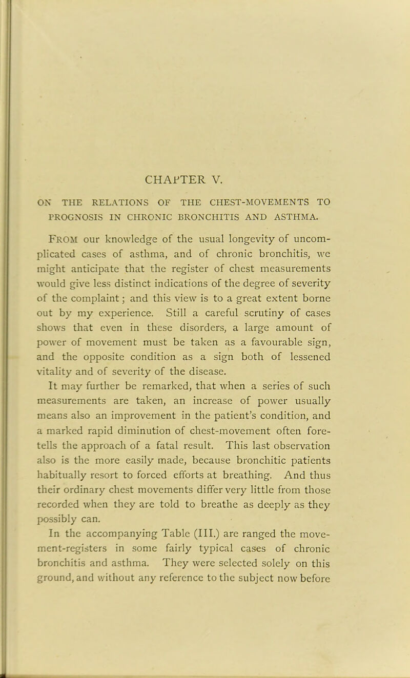 ON THE RELATIONS OF THE CHEST-MOVEMENTS TO PROGNOSIS IN CHRONIC BRONCPIITIS AND ASTHMA. FROM our knowledge of the usual longevity of uncom- plicated cases of asthma, and of chronic bronchitis, we might anticipate that the register of chest measurements would give less distinct indications of the degree of severity of the complaint; and this view is to a great extent borne out by my experience. Still a careful scrutiny of cases shows that even in these disorders, a large amount of power of movement must be taken as a favourable sign, and the opposite condition as a sign both of lessened vitality and of severity of the disease. It may further be remarked, that when a series of such measurements are taken, an increase of power usually means also an improvement in the patient’s condition, and a marked rapid diminution of chest-movement often fore- tells the approach of a fatal result. This last observation also is the more easily made, because bronchitic patients habitually resort to forced efforts at breathing. And thus their ordinary chest movements differ very little from those recorded when they are told to breathe as deeply as they possibly can. In the accompanying Table (III.) are ranged the move- ment-registers in some fairly typical cases of chronic bronchitis and asthma. They were selected solely on this ground, and without any reference to the subject now before