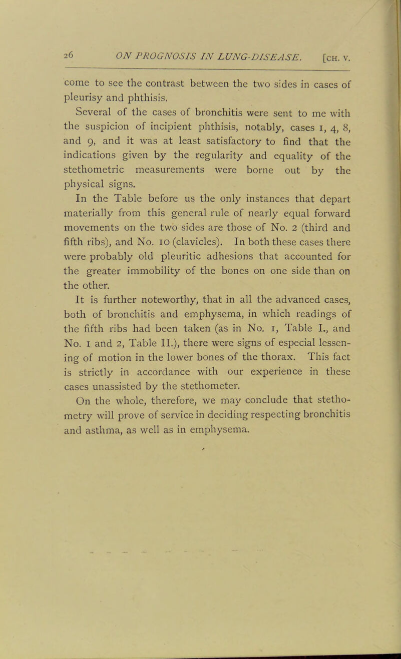 come to see the contrast between the two sides in cases of pleurisy and phthisis. Several of the cases of bronchitis were sent to me with the suspicion of incipient phthisis, notably, cases i, 4, 8, and 9, and it was at least satisfactory to find that the indications given by the regularity and equality of the stethometric measurements were borne out by the physical signs. In the Table before us the only instances that depart materially from this general rule of nearly equal forward movements on the two sides are those of No. 2 (third and fifth ribs), and No. 10 (clavicles). In both these cases there were probably old pleuritic adhesions that accounted for the greater immobility of the bones on one side than on the other. It is further noteworthy, that in all the advanced cases, both of bronchitis and emphysema, in which readings of the fifth ribs had been taken (as in No. 1, Table I., and No. 1 and 2, Table II.), there were signs of especial lessen- ing of motion in the lower bones of the thorax. This fact is strictly in accordance with our experience in these cases unassisted by the stethometer. On the whole, therefore, we may conclude that stetho- metry will prove of service in deciding respecting bronchitis and asthma, as well as in emphysema.