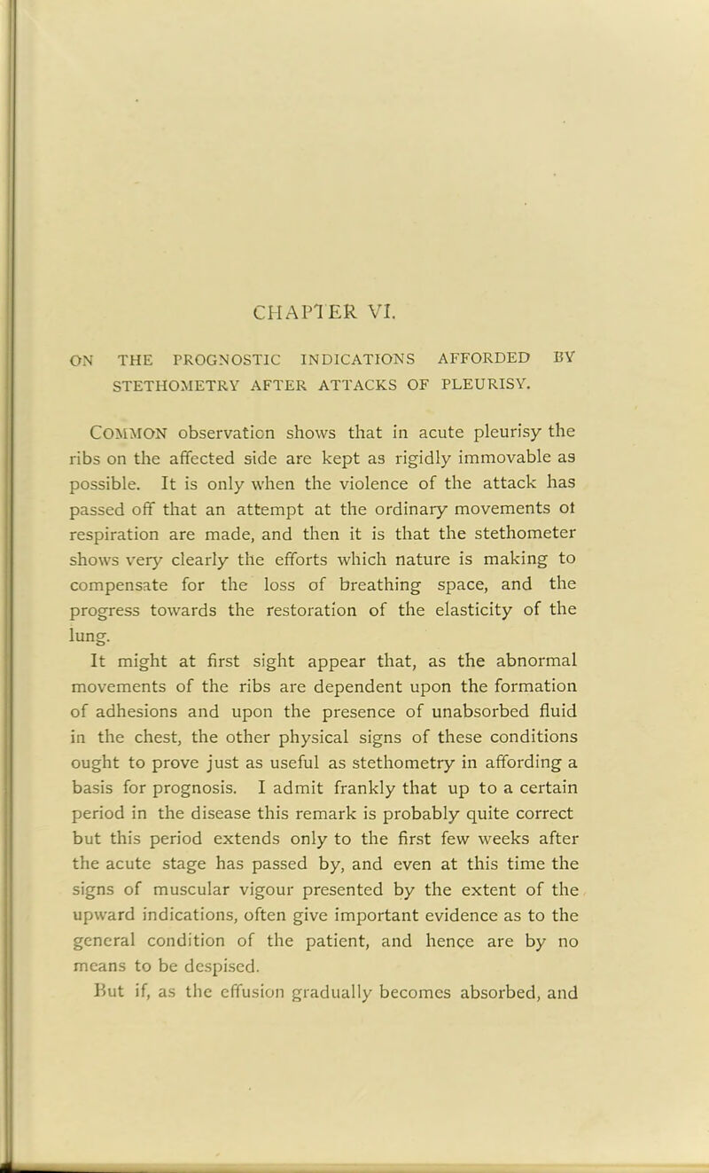 ON THE PROGNOSTIC INDICATIONS AFFORDED BY STETHOMETRY AFTER ATTACKS OF PLEURISY. Common observation shows that in acute pleurisy the ribs on the affected side are kept as rigidly immovable as possible. It is only when the violence of the attack has passed off that an attempt at the ordinary movements ot respiration are made, and then it is that the stethometer shows very clearly the efforts which nature is making to compensate for the loss of breathing space, and the progress towards the restoration of the elasticity of the lung. It might at first sight appear that, as the abnormal movements of the ribs are dependent upon the formation of adhesions and upon the presence of unabsorbed fluid in the chest, the other physical signs of these conditions ought to prove just as useful as stethometry in affording a basis for prognosis. I admit frankly that up to a certain period in the disease this remark is probably quite correct but this period extends only to the first few weeks after the acute stage has passed by, and even at this time the signs of muscular vigour presented by the extent of the upward indications, often give important evidence as to the general condition of the patient, and hence are by no means to be despised. But if, as the effusion gradually becomes absorbed, and