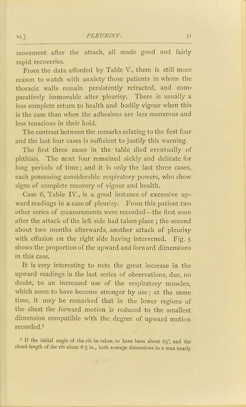 movement after the attack, all made good and fairly rapid recoveries. From the data afforded by Table V., there is still more reason to watch with anxiety those patients in whom the thoracic walls remain persistently retracted, and com- paratively immovable after pleurisy. There is usually a less complete return to health and bodily vigour when this is the case than when the adhesions are less numerous and less tenacious in their hold. The contrast between the remarks relating to the first four and the last four cases is sufficient to justify this warning. The first three cases in the table died eventually of phthisis. The next four remained sickly and delicate for long periods of time; and it is only the last three cases, each possessing considerable respiratory powers, who show signs of complete recovery of vigour and health. Case 6, Table IV., is a good instance of excessive up- ward readings in a case of pleurisy. From this patient two other series of measurements were recorded—the first soon after the attack of the left side had taken place ; the second about two months afterwards, another attack of pleurisy with effusion on the right side having intervened. Fig. 5 shows the proportion of the upward and forward dimensions in this case. It is very interesting to note the great increase in the upward readings in the last series of observations, due, no doubt, to an increased use of the respiratory muscles, which seem to have become stronger by use ; at the same time, it may be remarked that in the lower regions of the chest the forward motion is reduced to the smallest dimension compatible with the degree of upward motion recorded.1 • • • i 1 If the initial angle of the rib be taken.to have been about 65°, and the chord-length of the rib about 6'5 in., both average dimensions in a man nearly