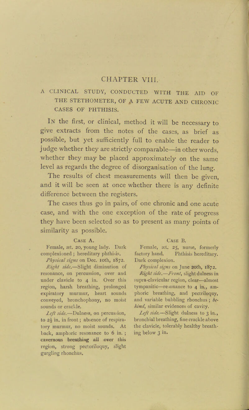 CHAPTER VIII. A CLINICAL STUDY, CONDUCTED WITH THE AID OF THE STETHOMETER, OF A FEW ACUTE AND CHRONIC CASES OF PHTHISIS. In the first, or clinical, method it will be necessary to give extracts from the notes of the cases, as brief as possible, but yet sufficiently full to enable the reader to judge whether they are strictly comparable—in other words, whether they may be placed approximately on the same level as regards the degree of disorganisation of the lung. The results of chest measurements will then be given, and it will be seen at once whether there is any definite difference between the registers. The cases thus go in pairs, of one chronic and one acute case, and with the one exception of the rate of progress they have been selected so as to present as many points of similarity as possible. Case A. Female, ret. 20, young lady. Dark complexioned ; hereditary phthisis. Physical signs on Dec. 10th, 1872. Right side.—Slight diminution of resonance, on percussion, over and under clavicle to 4 in. Over this region, harsh breathing, prolonged expiratory murmur, heart sounds conveyed, bronchophony, no moist sounds or crackle. Left side.—Dulness, on percussion, to 2$ in. in front; absence of respira- tory murmur, no moist sounds. At back, amphoric resonance to 6 in. ; cavernous breathing all over this region, strong pectoriloquy, slight gurgling rhonchus. Case B. Female, ret. 25, nurse, formerly factory hand. Phthisis hereditary. Dark complexion. Physical signs on June 20th, 1872. Right side.—Front, slight dulness in supra-clavicular region, clear—almost tympanitic—resonance to 4 in., am- phoric breathing, and pectriloquy, and variable bubbling rhonchus ; be- hind, similar evidences of cavity. Leftside.—Slight dulness to 3 in., bronchial breathing, fine crackle above the clavicle, tolerably healthy breath- ing below 3 in.