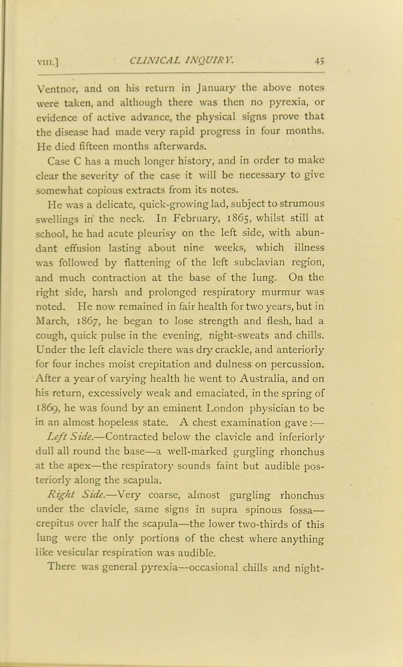 Ventnor, and on his return in January the above notes were taken, and although there was then no pyrexia, or evidence of active advance, the physical signs prove that the disease had made very rapid progress in four months. He died fifteen months afterwards. Case C has a much longer history, and in order to make clear the severity of the case it will be necessary to give somewhat copious extracts from its notes. He was a delicate, quick-growing lad, subject to strumous swellings in the neck. In February, 1865, whilst still at school, he had acute pleurisy on the left side, with abun- dant effusion lasting about nine weeks, which illness was followed by flattening of the left subclavian region, and much contraction at the base of the lung. O11 the right side, harsh and prolonged respiratory murmur was noted. He now remained in fair health for two years, but in March, 1867, he began to lose strength and flesh, had a cough, quick pulse in the evening, night-sweats and chills. Under the left clavicle there was dry crackle, and anteriorly for four inches moist crepitation and dulness on percussion. After a year of varying health he went to Australia, and on his return, excessively weak and emaciated, in the spring of 1869, he was found by an eminent London physician to be in an almost hopeless state. A chest examination gave:— Left Side.—Contracted below the clavicle and inferiorly dull all round the base—a well-marked gurgling rhonchus at the apex—the respiratory sounds faint but audible pos- teriorly along the scapula. Right Side.—Very coarse, almost gurgling rhonchus under the clavicle, same signs in supra spinous fossa— crepitus over half the scapula—the lower two-thirds of this lung were the only portions of the chest where anything like vesicular respiration was audible. There was general pyrexia—occasional chills and night-