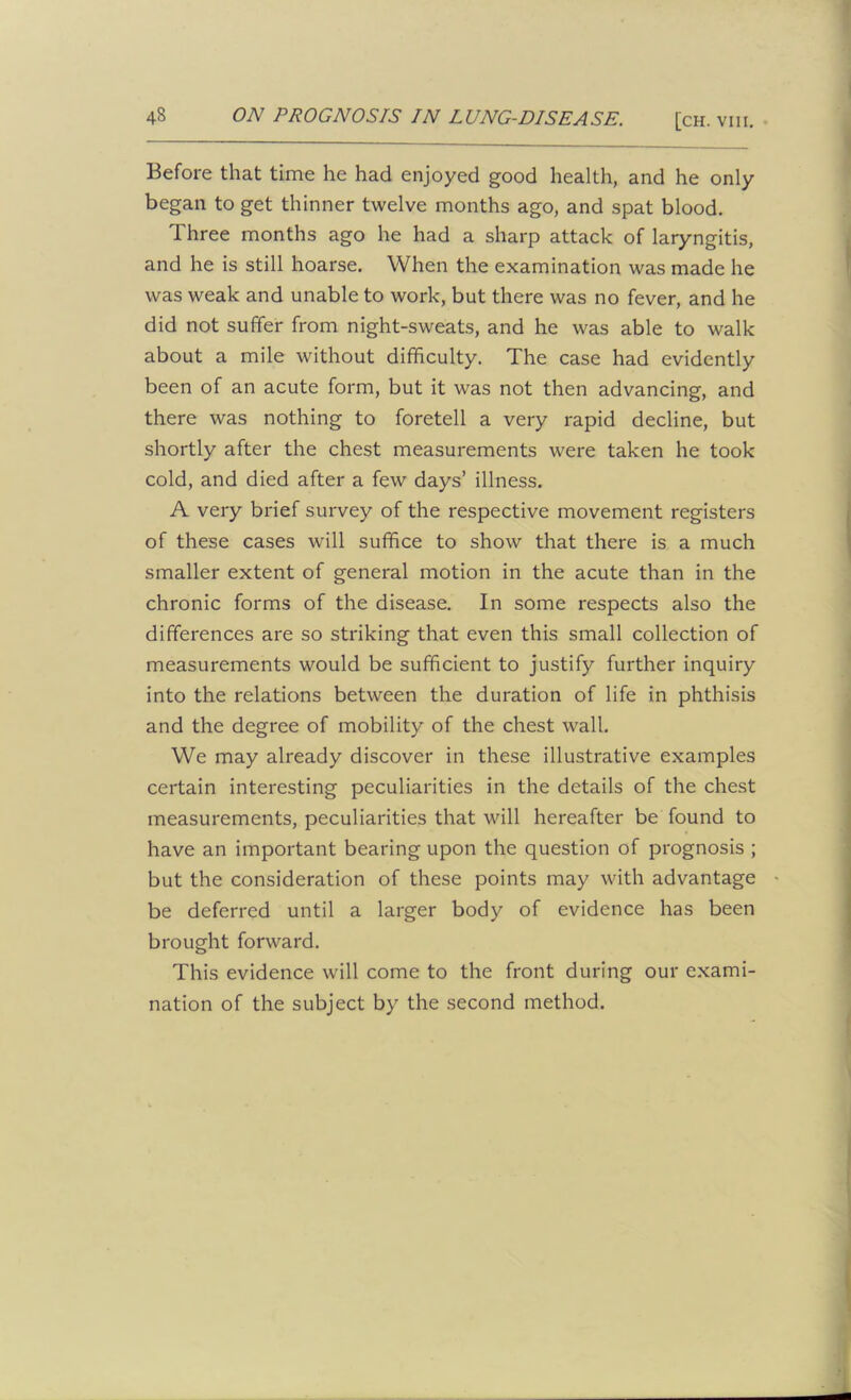 Before that time he had enjoyed good health, and he only began to get thinner twelve months ago, and spat blood. Three months ago he had a sharp attack of laryngitis, and he is still hoarse. When the examination was made he was weak and unable to work, but there was no fever, and he did not suffer from night-sweats, and he was able to walk about a mile without difficulty. The case had evidently been of an acute form, but it was not then advancing, and there was nothing to foretell a very rapid decline, but shortly after the chest measurements were taken he took cold, and died after a few days’ illness. A very brief survey of the respective movement registers of these cases will suffice to show that there is a much smaller extent of general motion in the acute than in the chronic forms of the disease. In some respects also the differences are so striking that even this small collection of measurements would be sufficient to justify further inquiry into the relations between the duration of life in phthisis and the degree of mobility of the chest wall. We may already discover in these illustrative examples certain interesting peculiarities in the details of the chest measurements, peculiarities that will hereafter be found to have an important bearing upon the question of prognosis ; but the consideration of these points may with advantage ■ be deferred until a larger body of evidence has been brought forward. This evidence will come to the front during our exami- nation of the subject by the second method.