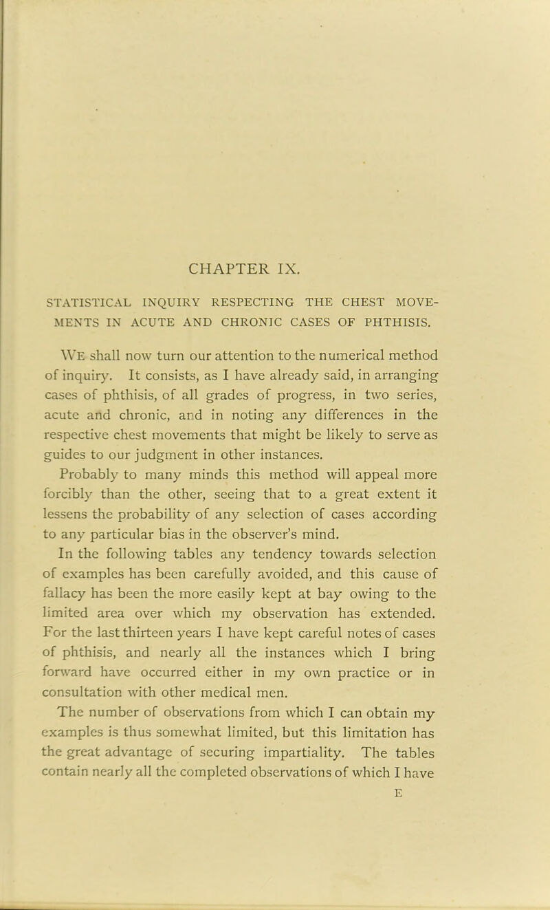 STATISTICAL INQUIRY RESPECTING THE CHEST MOVE- MENTS IN ACUTE AND CHRONIC CASES OF PHTHISIS. We shall now turn our attention to the numerical method of inquiry. It consists, as I have already said, in arranging cases of phthisis, of all grades of progress, in two series, acute and chronic, and in noting any differences in the respective chest movements that might be likely to serve as guides to our judgment in other instances. Probably to many minds this method will appeal more forcibly than the other, seeing that to a great extent it lessens the probability of any selection of cases according to any particular bias in the observer’s mind. In the following tables any tendency towards selection of examples has been carefully avoided, and this cause of fallacy has been the more easily kept at bay owing to the limited area over which my observation has extended. For the last thirteen years I have kept careful notes of cases of phthisis, and nearly all the instances which I bring forward have occurred either in my own practice or in consultation with other medical men. The number of observations from which I can obtain my examples is thus somewhat limited, but this limitation has the great advantage of securing impartiality. The tables contain nearly all the completed observations of which I have E