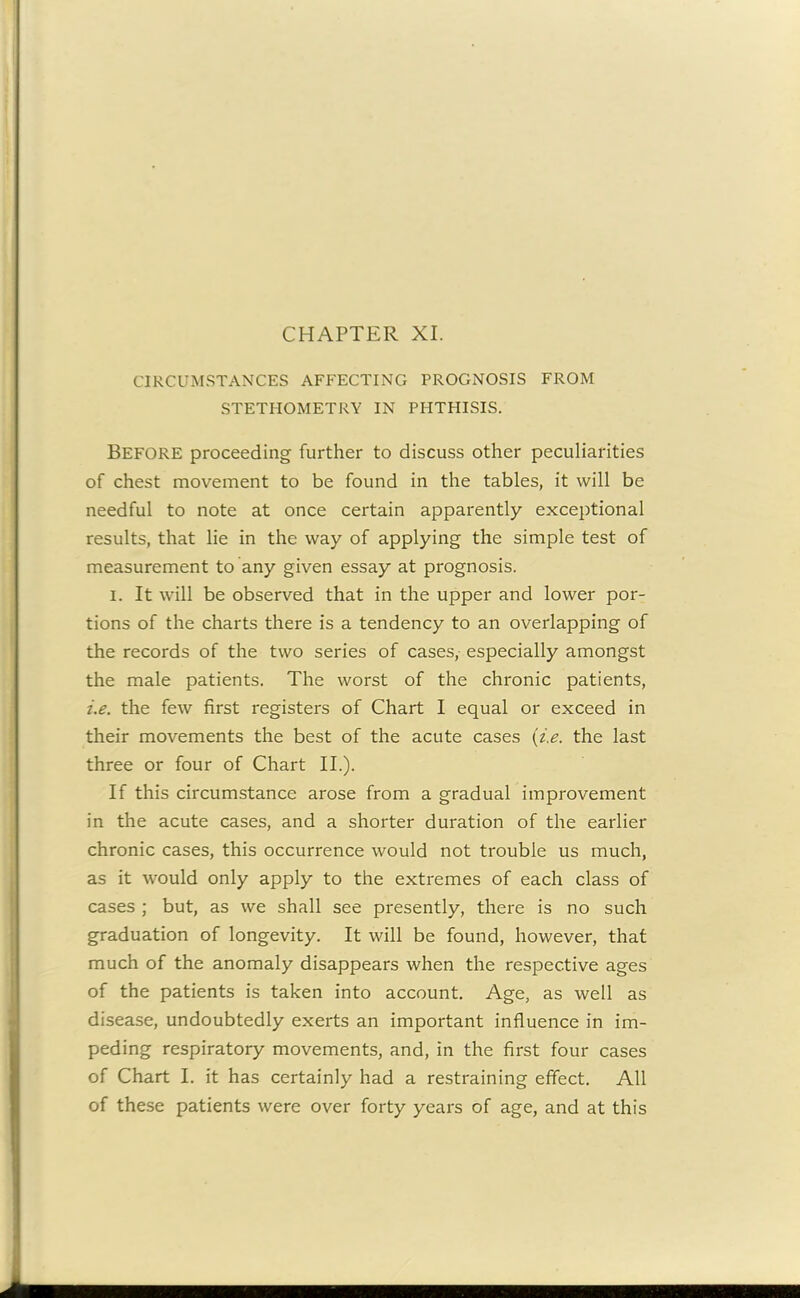 CIRCUMSTANCES AFFECTING PROGNOSIS FROM STETHOMETRY IN PHTHISIS. BEFORE proceeding further to discuss other peculiarities of chest movement to be found in the tables, it will be needful to note at once certain apparently exceptional results, that lie in the way of applying the simple test of measurement to any given essay at prognosis. I. It will be observed that in the upper and lower por- tions of the charts there is a tendency to an overlapping of the records of the two series of cases, especially amongst the male patients. The worst of the chronic patients, i.e. the few first registers of Chart I equal or exceed in their movements the best of the acute cases (i.e. the last three or four of Chart II.). If this circumstance arose from a gradual improvement in the acute cases, and a shorter duration of the earlier chronic cases, this occurrence would not trouble us much, as it would only apply to the extremes of each class of cases ; but, as we shall see presently, there is no such graduation of longevity. It will be found, however, that much of the anomaly disappears when the respective ages of the patients is taken into account. Age, as well as disease, undoubtedly exerts an important influence in im- peding respiratory movements, and, in the first four cases of Chart I. it has certainly had a restraining effect. All of these patients were over forty years of age, and at this