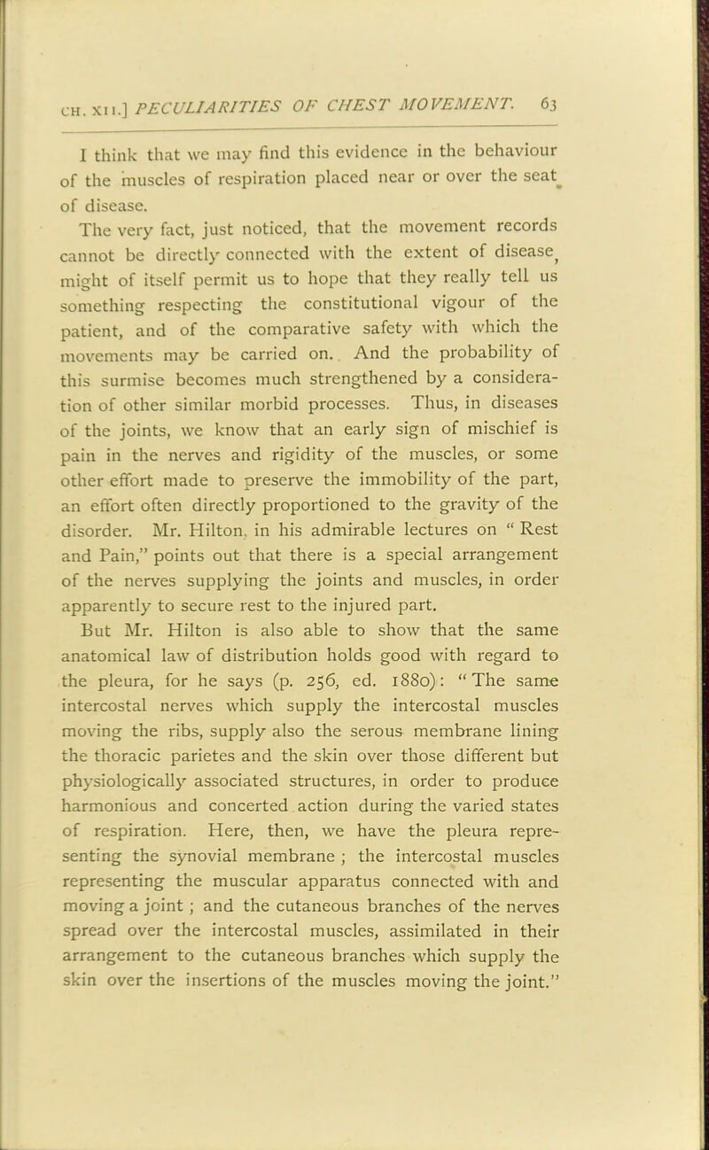 I think that we may find this evidence in the behaviour of the muscles of respiration placed near or over the seat_ of disease. The very fact, just noticed, that the movement records cannot be directly connected with the extent of disease^ might of itself permit us to hope that they really tell us something respecting the constitutional vigour of the patient, and of the comparative safety with which the movements may be carried on. And the probability of this surmise becomes much strengthened by a considera- tion of other similar morbid processes. Thus, in diseases of the joints, we know that an early sign of mischief is pain in the nerves and rigidity of the muscles, or some other effort made to preserve the immobility of the part, an effort often directly proportioned to the gravity of the disorder. Mr. Hilton, in his admirable lectures on “ Rest and Pain,” points out that there is a special arrangement of the nerves supplying the joints and muscles, in order apparently to secure rest to the injured part. But Mr. Hilton is also able to show that the same anatomical law of distribution holds good with regard to the pleura, for he says (p. 256, ed. 1880): “The same intercostal nerves which supply the intercostal muscles moving the ribs, supply also the serous membrane lining the thoracic parietes and the skin over those different but physiologically associated structures, in order to produce harmonious and concerted action during the varied states of respiration. Here, then, we have the pleura repre- senting the synovial membrane ; the intercostal muscles representing the muscular apparatus connected with and moving a joint ; and the cutaneous branches of the nerves spread over the intercostal muscles, assimilated in their arrangement to the cutaneous branches which supply the skin over the insertions of the muscles moving the joint.”