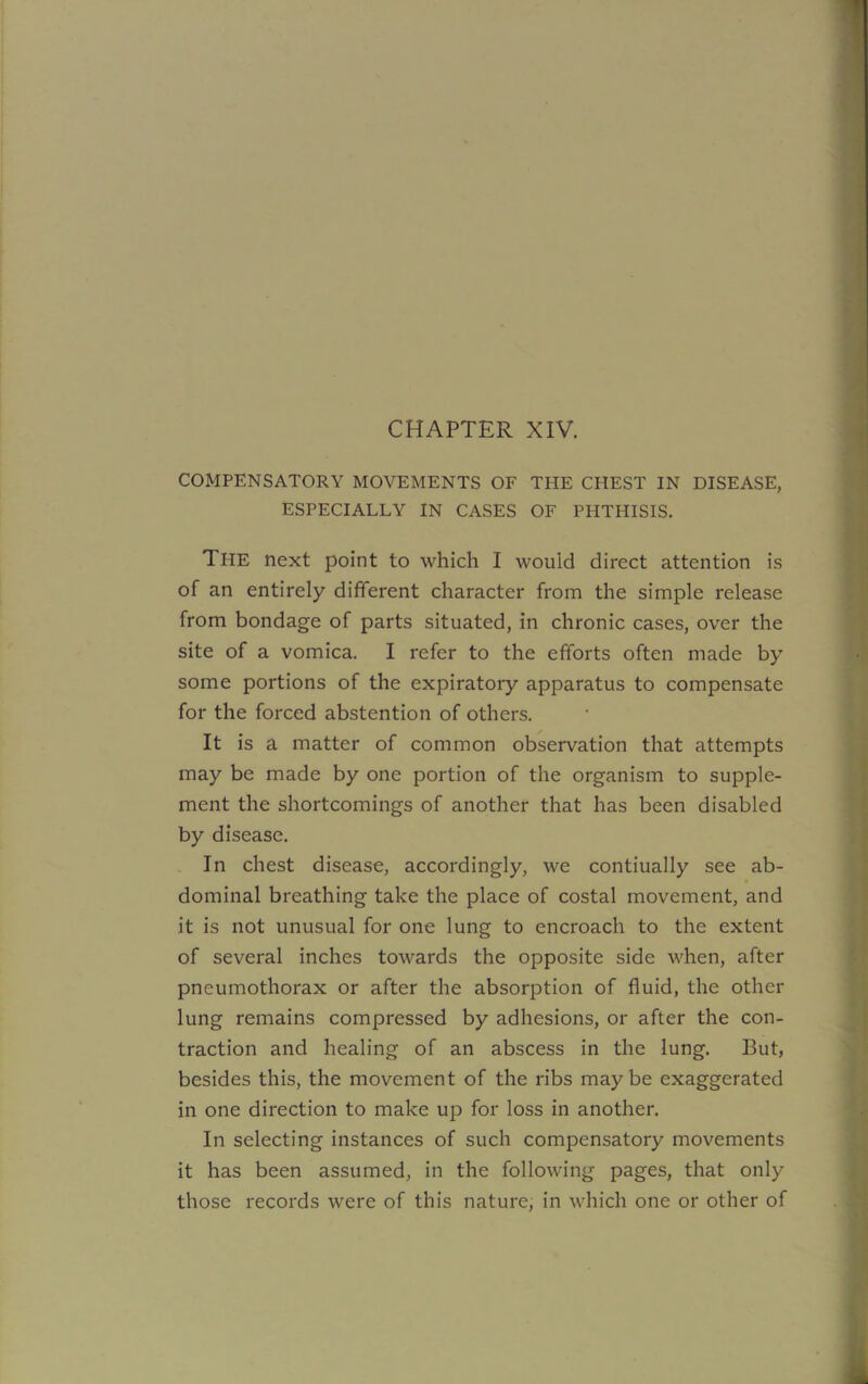 CHAPTER XIV. COMPENSATORY MOVEMENTS OF THE CHEST IN DISEASE, ESPECIALLY IN CASES OF PHTHISIS. The next point to which I would direct attention is of an entirely different character from the simple release from bondage of parts situated, in chronic cases, over the site of a vomica. I refer to the efforts often made by some portions of the expiratory apparatus to compensate for the forced abstention of others. It is a matter of common observation that attempts may be made by one portion of the organism to supple- ment the shortcomings of another that has been disabled by disease. In chest disease, accordingly, we contiually see ab- dominal breathing take the place of costal movement, and it is not unusual for one lung to encroach to the extent of several inches towards the opposite side when, after pneumothorax or after the absorption of fluid, the other lung remains compressed by adhesions, or after the con- traction and healing of an abscess in the lung. But, besides this, the movement of the ribs maybe exaggerated in one direction to make up for loss in another. In selecting instances of such compensatory movements it has been assumed, in the following pages, that only those records were of this nature, in which one or other of