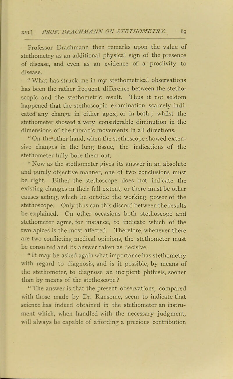 Professor Drachmann then remarks upon the value of stethometry as an additional physical sign of the presence of disease, and even as an evidence of a proclivity to disease. “ What has struck me in my stethometrical observations has been the rather frequent difference between the stetho- scopic and the stethometric result. Thus it not seldom happened that the stethoscopic examination scarcely indi- cated any change in either apex, or in both ; whilst the stethometer showed a very considerable diminution in the dimensions of the thoracic movements in all directions. “ On theJother hand, when the stethoscope showed exten- sive changes in the lung tissue, the indications of the stethometer fully bore them out. “ Now as the stethometer gives its answer in an absolute and purely objective manner, one of two conclusions must be right. Either the stethoscope does not indicate the existing changes in their full extent, or there must be other causes acting, which lie outside the working power of the stethoscope. Only thus can this discord between the results be explained. On other occasions both stethoscope and stethometer agree, for instance, to indicate which of the two apices is the most affected. Therefore, whenever there are two conflicting medical opinions, the stethometer must be consulted and its answer taken as decisive. “It may be asked again what importance has stethometry with regard to diagnosis, and is it possible, by means of the stethometer, to diagnose an incipient phthisis, sooner than by means of the stethoscope ? “ The answer is that the present observations, compared with those made by Dr. Ransome, seem to indicate that science has indeed obtained in the stethometer an instru- ment which, when handled with the necessary judgment, will always be capable of affording a precious contribution