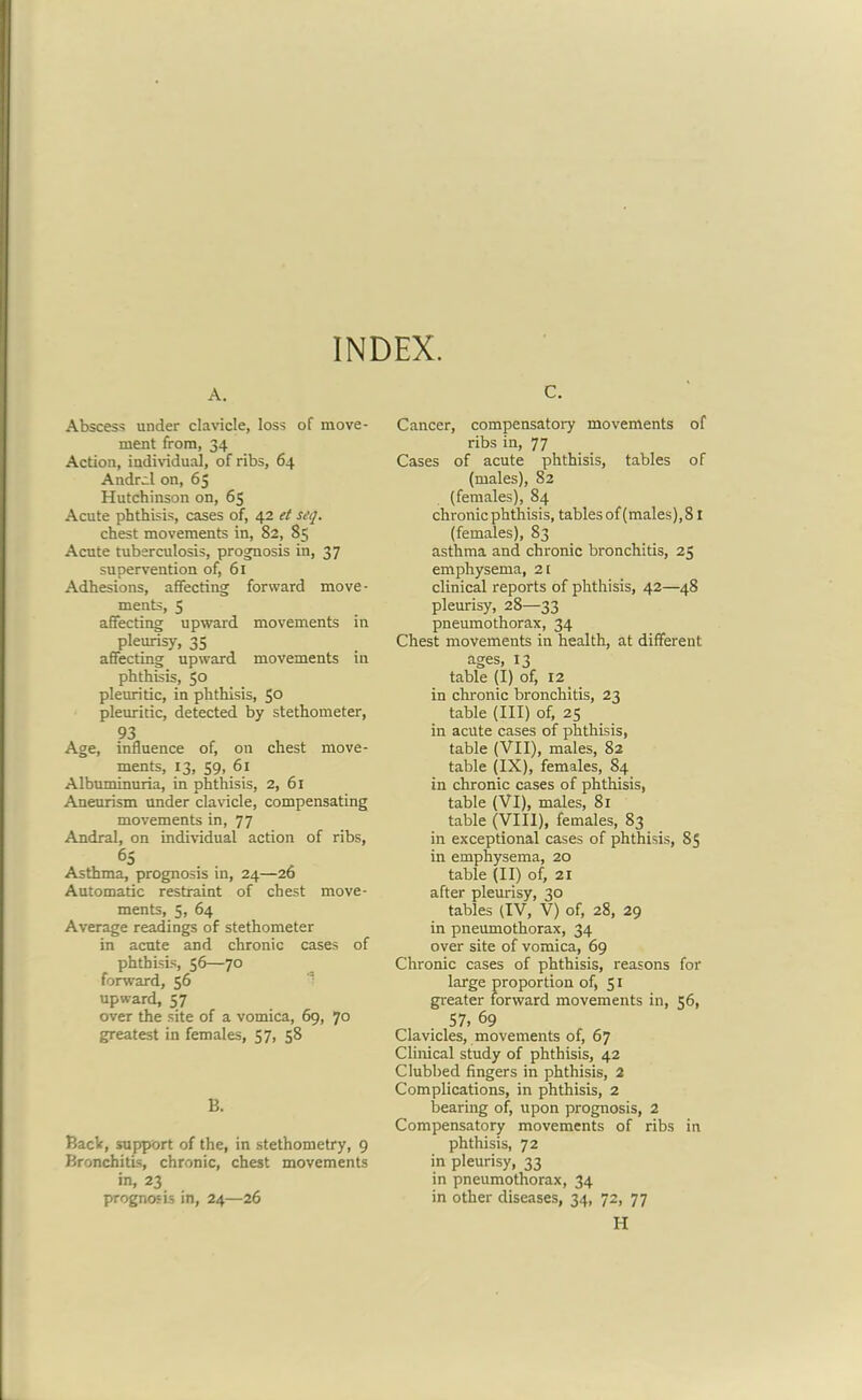 INDEX. A. Abscess under clavicle, loss of move- ment from, 34 Action, individual, of ribs, 64 Andrei on, 65 Hutchinson on, 65 Acute phthisis, cases of, 42 et seq. chest movements in, 82, 85 Acute tuberculosis, prognosis in, 37 supervention of, 61 Adhesions, affecting forward move- ments, 5 affecting upward movements in pleurisy, 35 affecting upward movements in phthisis, 50 pleuritic, in phthisis, 5° pleuritic, detected by stethometer, 93 Age, influence of, on chest move- ments, 13, 59, 61 Albuminuria., in phthisis, 2, 61 Aneurism under clavicle, compensating movements in, 77 Andral, on individual action of ribs, 65 Asthma, prognosis in, 24—26 Automatic restraint of chest move- ments, 5, 64 Average readings of stethometer in acute and chronic cases of phthisis, 56—70 forward, 56 upward, 57 over the site of a vomica, 69, 70 greatest in females, 57, 58 B. Back, support of the, in stethometry, 9 Bronchitis, chronic, chest movements in, 23 prognosis in, 24—26 C. Cancer, compensatory movements of ribs in, 77 Cases of acute phthisis, tables of (males), 82 (females), 84 chronic phthisis, tables of (males), 81 (females), 83 asthma and chronic bronchitis, 25 emphysema, 21 clinical reports of phthisis, 42—48 pleurisy, 28—33 pneumothorax, 34 Chest movements in health, at different ages, 13 table (I) of, 12 in chronic bronchitis, 23 table (III) of, 25 in acute cases of phthisis, table (VII), males, 82 table (IX), females, 84 in chronic cases of phthisis, table (VI), males, 81 table (VIII), females, 83 in exceptional cases of phthisis, 85 in emphysema, 20 table (II) of, 21 after pleurisy, 30 tables (IV, V) of, 28, 29 in pneumothorax, 34 over site of vomica, 69 Chronic cases of phthisis, reasons for large proportion of, 51 greater forward movements in, 56, 57, 69 Clavicles, movements of, 67 Clinical study of phthisis, 42 Clubbed fingers in phthisis, 2 Complications, in phthisis, 2 bearing of, upon prognosis, 2 Compensatory movements of ribs in phthisis, 72 in pleurisy, 33 in pneumothorax, 34 in other diseases, 34, 72, 77 H