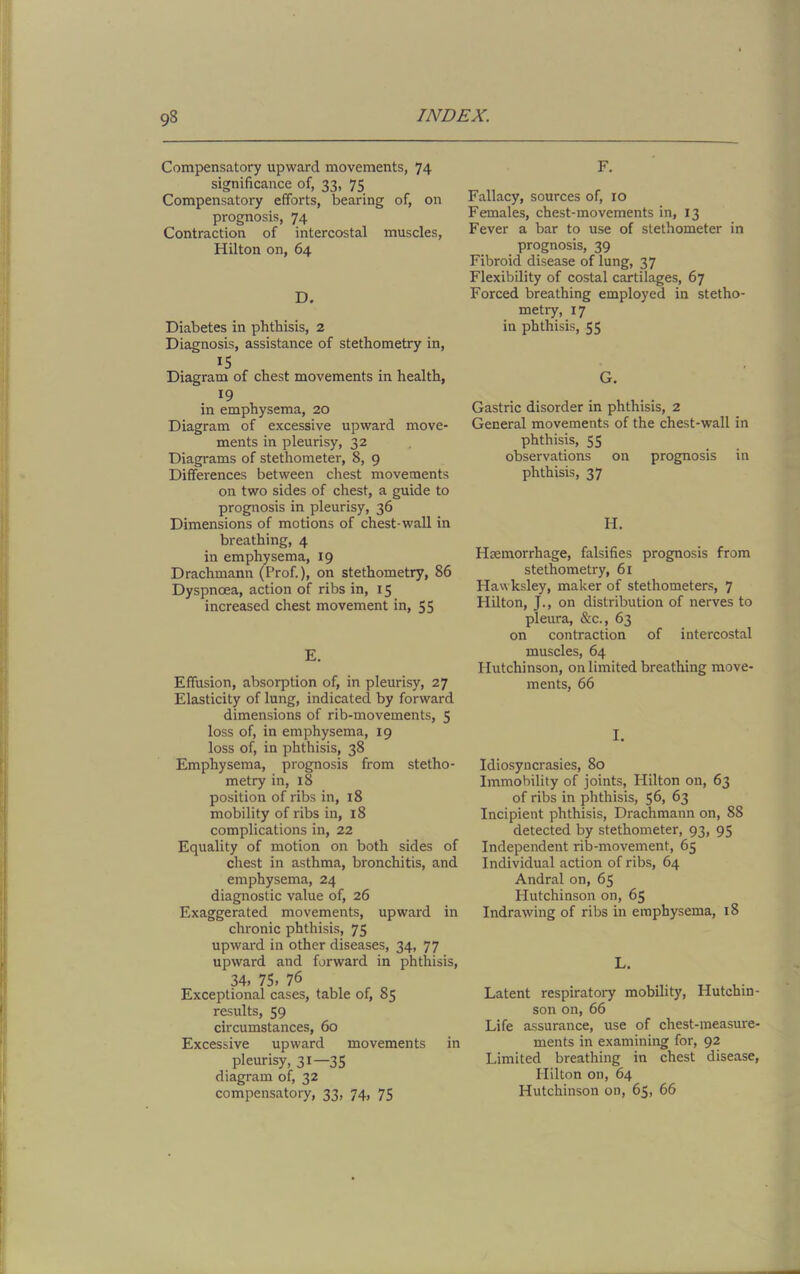 Compensatory upward movements, 74 significance of, 33, 75 Compensatory efforts, bearing of, on prognosis, 74 Contraction of intercostal muscles, Hilton on, 64 D. Diabetes in phthisis, 2 Diagnosis, assistance of stethometry in, Diagram of chest movements in health, 19 in emphysema, 20 Diagram of excessive upward move- ments in pleurisy, 32 Diagrams of stethometer, 8, 9 Differences between chest movements on two sides of chest, a guide to prognosis in pleurisy, 36 Dimensions of motions of chest-wall in breathing, 4 in emphysema, 19 Drachmann (Prof.), on stethometry, 86 Dyspnoea, action of ribs in, 15 increased chest movement in, 55 E. Effusion, absorption of, in pleurisy, 27 Elasticity of lung, indicated by forward dimensions of rib-movements, 5 loss of, in emphysema, 19 loss of, in phthisis, 38 Emphysema, prognosis from stetho- metry in, 18 position of ribs in, 18 mobility of ribs in, 18 complications in, 22 Equality of motion on both sides of chest in asthma, bronchitis, and emphysema, 24 diagnostic value of, 26 Exaggerated movements, upward in chronic phthisis, 75 upward in other diseases, 34, 77 upward and forward in phthisis, 34, 75, 76 Exceptional cases, table of, 85 residts, 59 circumstances, 60 Excessive upward movements in pleurisy, 31—35 diagram of, 32 compensatory, 33, 74, 75 F. Fallacy, sources of, 10 Females, chest-movements in, 13 Fever a bar to use of stethometer in prognosis, 39 Fibroid disease of lung, 37 Flexibility of costal cartilages, 67 Forced breathing employed in stetho- metry, 17 in phthisis, 55 G. Gastric disorder in phthisis, 2 General movements of the chest-wall in phthisis, 55 observations on prognosis in phthisis, 37 H. Haemorrhage, falsifies prognosis from stethometry, 61 Hawksley, maker of stethometers, 7 Hilton, J., on distribution of nerves to pleura, &c., 63 on contraction of intercostal muscles, 64 Hutchinson, on limited breathing move- ments, 66 I. Idiosyncrasies, 80 Immobility of joints, Hilton on, 63 of ribs in phthisis, 56, 63 Incipient phthisis, Drachmann on, 88 detected by stethometer, 93, 95 Independent rib-movement, 65 Individual action of ribs, 64 Andral on, 65 Hutchinson on, 65 Indrawing of ribs in emphysema, 18 L. Latent respiratory mobility, Hutchin son on, 66 Life assurance, use of chest-measure ments in examining for, 92 Limited breathing in chest disease Hilton on, 64 Hutchinson on, 65, 66