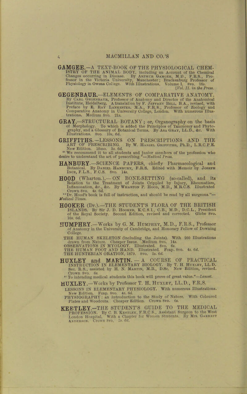 GAMGEE.-A TEXT-BOOK OF THE PHYSIOLOGICAL CHEM- ISTRY OF THE ANIMAL BODY, including an Account of the Chemical Changes occurring in Disease. By Arthur Gamqek, M.D., F.R.8., Pro- fessor in the Victoria University, Manchester; Braekenburg Professor of Physiology in Owens College. With Illustrations. Volume L 8vo. 18s. [Vol. II. in the Press. GEGENBAUR — ELEMENTS OF COMPARATIVE ANATOMY. By Carl Gegenbaur, Professor of Anatomy and Director of the Anatomical Institute, Heidelberg. A translation by F. Jeffrey Bell, B.A., revised, with Preface by E. Ray Lankester, M.A., F.R.S., Professor of Zoology and Comparative Anatomy in University College, Loudon. With numerous Illus- trations. Medium 8vo. 21s. GRAY.—STRUCTURAL BOTANY; or, Organography on the basis of Morphology. To which is added the Principles of Taxonomy and Phyto- graphy, and a Glossary of Botanical Terms. By Asa Gray, LL.D., <5ic. With Illustrations. 8vo. 10s. 6d. GRIFFITHS.-LESSONS ON PRESCRIPTIONS AND THE ART OF PRESCRIBING. By W. Hansel Griffiths, Ph.D., L.R.C.P.E. New Edition. 18ino. 3s. 6d. “ We recommend it to all students and junior members of the profession who desire to understand the art of prescribing.”—Medical Press. HANBURY.— SCIENCE PAPERS, chiefly Pharmacological and Botanical. By Daniel Hanbury, F.R.S. Edited with Memoir by Joseph Ince, F.L.8.. F.C.S. 8vo. 14s. HOOD (Wharton.).—ON BONE-SETTING (so-called), and its Relation to the Treatment of Joints Crippled by Injury, Rheumatism, Inflammation, &e., <fcc. By Wharton P. Hood, M.D., M.R.C.S. Illustrated Crown 8vo. 4s. 6d. “Dr. Hood’s book is full of instruction, and should be read by all surgeons.’’— Medical Times. HOOKER (Dr.).—THE STUDENT’S FLORA OF THE BRITISH ISLANDS. By Sir J. D. Hooker, K.C.S.I., C.B., M.D., D.C.L., President of the Royal Society. Second Edition, revised and corrected. Globe 8vo. 10s. 6d. HUMPHRY.—Works by G. M. Humphry, M.D., F.R.S., Professor of Anatomy in the University of Cambridge, and Honorary Fellow of Downing College. THE HUMAN SKELETON (including the Joints). With 260 Illustrations drawn from Nature. Cheaper Issue. Medium 8vo. 14s. OBSERVATIONS IN MYOLOGY. Illustrated. 8vo. 6s. THE HUMAN FOOT AND HAND. Illustrated. Fcap. 8vo. 4s. 6d. THE HUNTERIAN ORATION, 1879. 8vo. 2s. 6d. HUXLEY and MARTIN. — A COURSE OF PRACTICAL INSTRUCTION IN ELEMENTARY BIOLOGY. By T. H. Huxley, LL.D. Sec. R.S., assisted by H. N. Martin, M.B., D.Sc. New Edition, revised. Crown 8vo. 6s. “ To intending medical students this book will prove of great value.”—Lancet. HUXLEY. —Works by Professor T. H. Huxlev, LL.D., F.R.S. LESSONS IN ELEMENTARY PHYSIOLOGY. With numerous IUustrations. New Edition. Fcap. 8vo. 4s. 6d. PHYSIOGRAPHY: an Introduction to the Study of Nature. With Coloured Plates and Woodcuts. Cheaper Edition. Crown 8vo. 6s. KEETLEY.—THE STUDENT’S GUIDE TO THE MEDICAL PROFESSION. By C. B. Kef.tley, F.R.C S., Assistant Surgeon to the West London Hospital. With a Chapter for Women Students. By Mrs. Garrett Anderson. Crown Svo. 2s. 6rf.