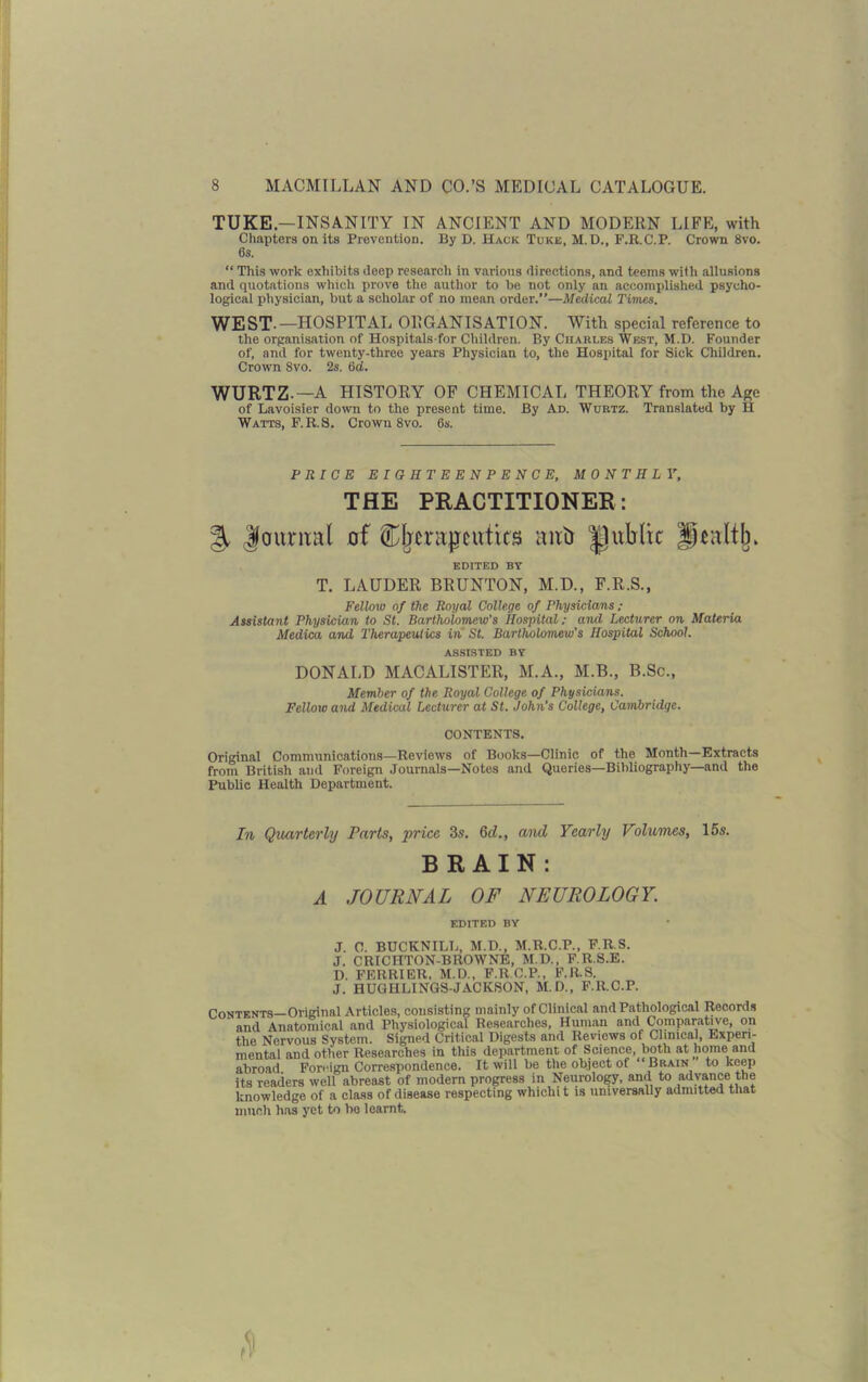 TUKE—INSANITY IN ANCIENT AND MODERN LIFE, with Chapters on its Prevention. By D. Hack Tukb, M.D., F.R.C.P. Crown 8vo. 6s. “ This work exhibits deep researeli in various directions, and teems with allusions and quotations which prove the author to be not only an accomplished psycho- logical physician, but a scholar of no mean order.”—Medical Times. WEST.—HOSPITAL ORGANISATION. With special reference to the organisation of Hospitals-for Children. By Charles West, M.D. Founder of, and for twenty-three years Physician to, the Hospital for Sick Children. Crown 8vo. 2s. 6d. WURTZ — A HISTORY OF CHEMICAL THEORY from the Age of Lavoisier down to the present time. By Ad. Wurtz. Translated by H Watts, F.R.S. Crown 8vo. 6s. PRICE EIGHTEENPENCE, MONTHLY, THE PRACTITIONER: % Journal of ^therapeutics aufr ^public Hraltjn EDITED BY T. LAUDER BRUNTON, M.D., F.R.S., Fellow of the Royal College of Physicians; Assistant Physician to St. Bartholomew's Hospital; and Lecturer on Materia Medica and Therapeutics in St. Bartholomew's Hospital School. assisted by DONALD MACALISTER, M.A., M.B., B.Sc., Member of the Royal College of Physicians. Fellow and Medical Lecturer at St. John’s College, Cambridge. CONTENTS. Original Communications—Reviews of Books—Clinic of the Month Extracts from British and Foreign Journals—Notes and Queries—Bibliography—and the Public Health Department. In Quarterly Parts, price 3s. Qd., and Yearly Volumes, 15s. BRAIN: A JOURNAL OF NEUROLOGY. EDITED BY J. 0. BUCKNILL, M.D., M.R.C.P., F.R.S. J. CR1CHTON-BROWNE, M.D., F.R.S.E. D. FERR1ER, M.D., F.R.C.P., F.R.S. J. HUGHLINGS-JACKSON, M.D., F.R.C.P. Contents—Original Articles, consisting mainly of Clinical and Pathological Records and Anatomical and Physiological Researches, Human and Comparative, on the Nervous System. Signed Critical Digests and Reviews of Clinical, Experi- mental and other Researches in this department of Science, both at home and abroad Foreign Correspondence. It will be the object of Brain to keep its readers well abreast of modern progress in Neurology, and to advance the knowledge of a class of disease respecting whichit is universally admitted that much has yet to bo learnt.