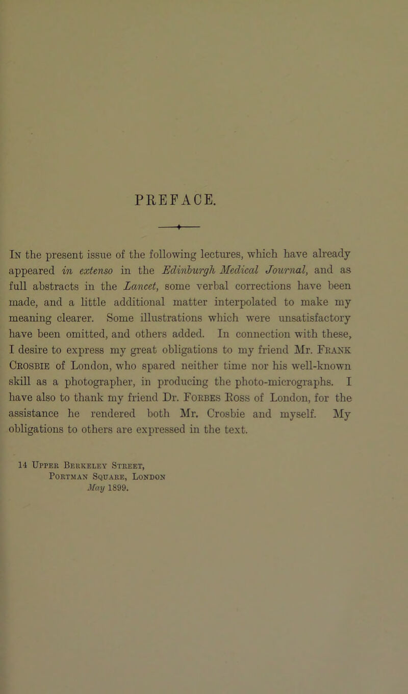 PREFACE. 4 In the present issue of the following lectures, which have already appeared in extenso in the Edinburgh Medical Journal, and as full abstracts in the Lancet, some verbal corrections have been made, and a little additional matter interpolated to make my meaning clearer. Some illustrations which were unsatisfactory have been omitted, and others added. In connection with these, I desire to express my great obligations to my friend Mr. Frank Crosbie of London, who spared neither time nor his well-known skill as a photographer, in producing the photo-micrographs. I have also to thank my friend Dr. Forbes Eoss of London, for the assistance he rendered both Mr. Crosbie and myself. My obligations to others are expressed in the text. 14 Upper Berkeley Street, Portman Square, London May 1899.