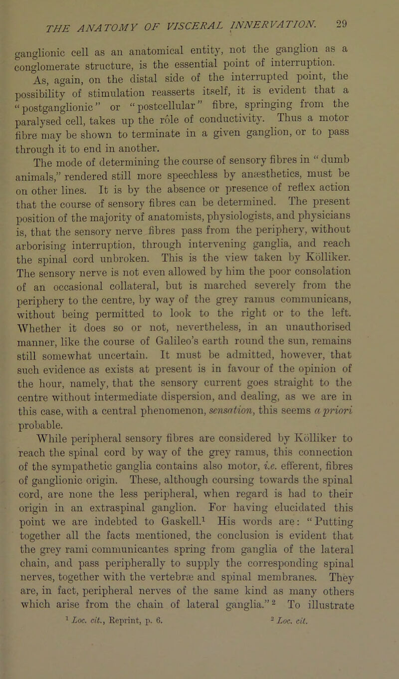 ganglionic cell as an anatomical entity, not the ganglion as a conglomerate structure, is the essential point of interruption. As, again, on the distal side of the interrupted point, the possibility of stimulation reasserts itself, it is evident that a “postganglionic” or “postcellular” fibre, springing from the paralysed cell, takes up the role of conductivity. Thus a motor fibre may be shown to terminate in a given ganglion, or to pass through it to end in another. The mode of determining the course of sensory fibres in “ dumb animals,” rendered still more speechless by amesthetics, must be on other lines. It is by the absence or presence of reflex action that the course of sensory fibres can be determined. The present position of the majority of anatomists, physiologists, and physicians is, that the sensory nerve fibres pass from the periphery, without arborising interruption, through intervening ganglia, and reach the spinal cord unbroken. This is the view taken by Kolliker. The sensory nerve is not even allowed by him the poor consolation of an occasional collateral, but is marched severely from the periphery to the centre, by way of the grey ramus communicans, without being permitted to look to the right or to the left. Whether it does so or not, nevertheless, in an unauthorised manner, like the course of Galileo’s earth round the sun, remains still somewhat uncertain. It must be admitted, however, that such evidence as exists at present is in favour of the opinion of the hour, namely, that the sensory current goes straight to the centre without intermediate dispersion, and dealing, as we are in this case, with a central phenomenon, sensation, this seems a priori probable. While peripheral sensory fibres are considered by Kolliker to reach the spinal cord by way of the grey ramus, this connection of the sympathetic ganglia contains also motor, i.c. efferent, fibres of ganglionic origin. These, although coursing towards the spinal cord, are none the less peripheral, when regard is had to their origin in an extraspinal ganglion. For having elucidated this point we are indebted to Gaskell.1 His words are: “ Putting together all the facts mentioned, the conclusion is evident that the grey rami communicantes spring from ganglia of the lateral chain, and pass peripherally to supply the corresponding spinal nerves, together with the vertebra; and spinal membranes. They are, in fact, peripheral nerves of the same kind as many others which arise from the chain of lateral ganglia.”2 To illustrate