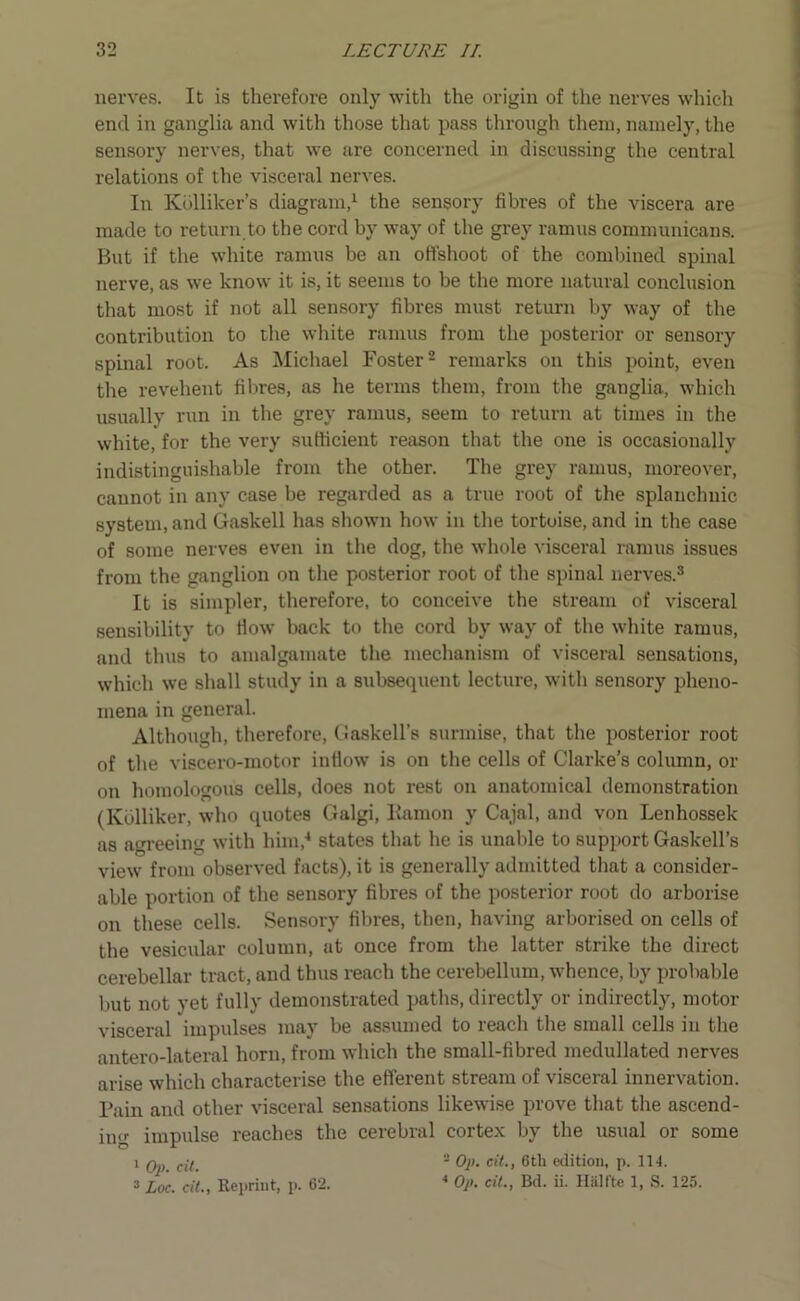 nerves. It is therefore only with the origin of the nerves which end in ganglia and with those that pass through them, namely, the sensory nerves, that we are concerned in discussing the central relations of the visceral nerves. In Kolliker’s diagram,1 the sensory fibres of the viscera are made to return to the cord by way of the grey ramus communicans. But if the white ramus be an offshoot of the combined spinal nerve, as we know it is, it seems to be the more natural conclusion that most if not all sensory fibres must return by way of the contribution to the white ramus from the posterior or sensory spinal root. As Michael Foster2 remarks on this point, even the revehent fibres, as he terms them, from the ganglia, which usually run in the grey ramus, seem to return at times in the white, for the very sufficient reason that the one is occasionally indistinguishable from the other. The grey ramus, moreover, cannot in any case he regarded as a true root of the splanchnic system, and Gaskell has shown how in the tortoise, and in the case of some nerves even in the dog, the whole visceral ramus issues from the ganglion on the posterior root of the spinal nerves.3 It is simpler, therefore, to conceive the stream of visceral sensibility to How back to the cord by way of the white ramus, and thus to amalgamate the mechanism of visceral sensations, which we shall study in a subsequent lecture, with sensory pheno- mena in general. Although, therefore, Gaskell’s surmise, that the posterior root of the viscero-motor infiow is on the cells of Clarke’s column, or on homologous cells, does not rest on anatomical demonstration (Kdlliker, who quotes Galgi, Eamon y Cajal, and von Lenhossek as agreeing with him,4 states that he is unable to support Gaskell’s view from observed facts), it is generally admitted that a consider- able portion of the sensory fibres of the posterior root do arborise on these cells. Sensory fibres, then, having arborised on cells of the vesicular column, at once from the latter strike the direct cerebellar tract, and thus reach the cerebellum, whence, by probable but not yet fully demonstrated paths, directly or indirectly, motor visceral impulses may he assumed to reach the small cells in the antero-lateral horn, from which the small-fibred medullated nerves arise which characterise the efferent stream of visceral innervation. Fain and other visceral sensations likewise prove that the ascend- ing impulse reaches the cerebral cortex by the usual or some 1 Op. cit.  fy1' c‘^’ edition, p. 114. 3 Luc. cit.. Reprint, p. 62. 4 Op. cit., Bd. ii. Halite 1, S. 125.