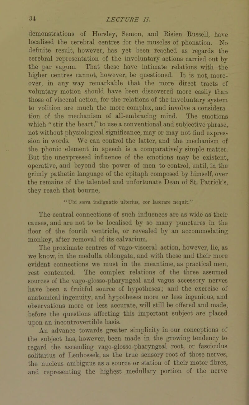 demonstrations of Horsley, Semon, and Risien Russell, have localised the cerebral centres for the muscles of phonation. No definite result, however, has yet been reached as regards the cerebral representation of the involuntary actions carried out by the par vagurn. That these have intimate relations with the higher centres cannot, however, be questioned. It is not, more- over, in any way remarkable that the more direct tracts of voluntary motion should have been discovered more easily than those of visceral action, for the relations of the involuntary system to volition are much the more complex, and involve a considera- tion of the mechanism of all-embracing mind. The emotions which “ stir the heart,” to use a conventional and subjective phrase, not without physiological significance, may or may not find expres- sion in words. We can control the latter, and the mechanism of the phonic element in speech is a comparatively simple matter. But the unexpressed influence of the emotions may be existent, operative, and beyond the power of men to control, until, in the grimly pathetic language of the epitaph composed by himself, over the remains of the talented and unfortunate Dean of St. Patrick’s, they reach that bourne, “Ubi s«va indignatio ulterius, cor lacerare nequit.” The central connections of such influences are as wide as their causes, and are not to be localised by so many punctures in the Hoor of the fourth ventricle, or revealed by an accommodating monkey, after removal of its calvarium. The proximate centres of vago-visceral action, however, lie, as we know, in the medulla oblongata, and with these and their more evident connections we must in the meantime, as practical men, rest contented. The complex relations of the three assumed sources of the vago-glosso-pharyngeal and vagus accessory nerves have been a fruitful source of hypotheses; and the exercise of anatomical ingenuity, and hypotheses more or less ingenious, and observations more or less accurate, will still be offered and made, before the questions affecting this important subject are placed upon an incontrovertible basis. An advance towards greater simplicity in our conceptions of the subject has, however, been made in the growing tendency to regard the ascending vago-glosso-pharyngeal root, or fasciculus solitarius of Lenhossek, as the true sensory root of those nerves, the nucleus ambiguus as a source or station of their motor fibres, and representing the highest medullary portion of the nerve