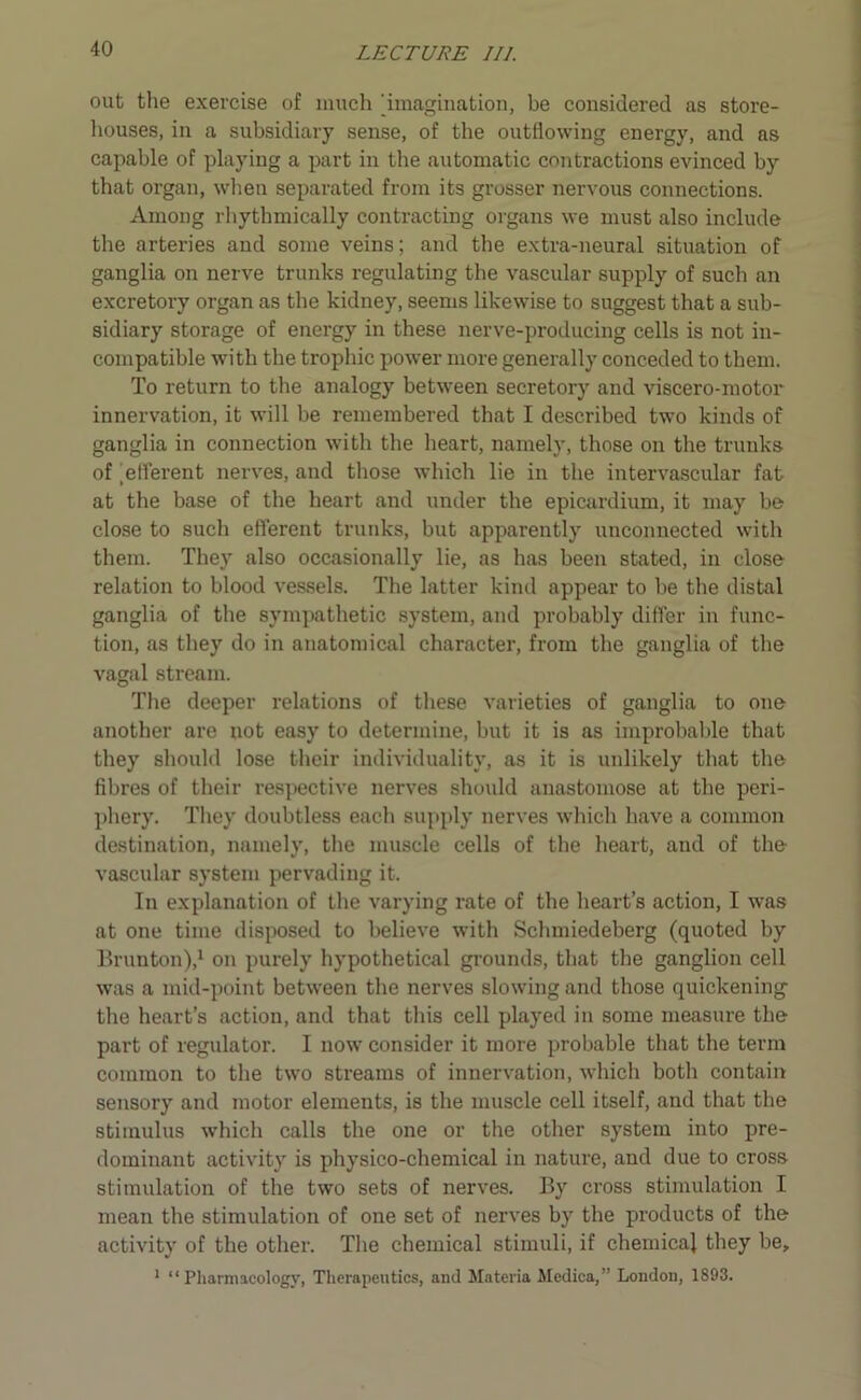 out the exercise of much [imagination, be considered as store- houses, in a subsidiary sense, of the outflowing energy, and as capable of playing a part in the automatic contractions evinced by that organ, when separated from its grosser nervous connections. Among rhythmically contracting organs we must also include the arteries aud some veins; and the extra-neural situation of ganglia on nerve trunks regulating the vascular supply of such an excretory organ as the kidney, seems likewise to suggest that a sub- sidiary storage of energy in these nerve-producing cells is not in- compatible with the trophic power more generally conceded to them. To return to the analogy between secretory and viscero-motor innervation, it will be remembered that I described two kinds of ganglia in connection with the heart, namely, those on the trunks of [efferent nerves, and those which lie in the intervascular fat at the base of the heart and under the epicardium, it may be close to such efferent trunks, but apparently unconnected with them. They also occasionally lie, as has been stated, in close relation to blood vessels. The latter kind appear to be the distal ganglia of the sympathetic system, and probably differ in func- tion, as they do in anatomical character, from the ganglia of the vagal stream. The deeper relations of these varieties of ganglia to one another are not easy to determine, but it is as improbable that they should lose their individuality, as it is unlikely that the fibres of their respective nerves should anastomose at the peri- phery. They doubtless each supply nerves which have a common destination, namely, the muscle cells of the heart, aud of the vascular system pervading it. In explanation of the varying rate of the heart’s action, I was at one time disposed to believe with Schmiedeberg (quoted by Brunton),1 on purely hypothetical grounds, that the ganglion cell was a mid-point between the nerves slowing and those quickening the heart’s action, and that this cell played in some measure the part of regulator. I now consider it more probable that the term common to the two streams of innervation, which both contain sensory and motor elements, is the muscle cell itself, aud that the stimulus which calls the one or the other system into pre- dominant activity is physico-chemical in nature, and due to cross stimulation of the two sets of nerves. By cross stimulation I mean the stimulation of one set of nerves by the products of the activity of the other. The chemical stimuli, if chemical they be, 1 “Pharmacology, Therapeutics, and Materia Medica,” London, 1893.