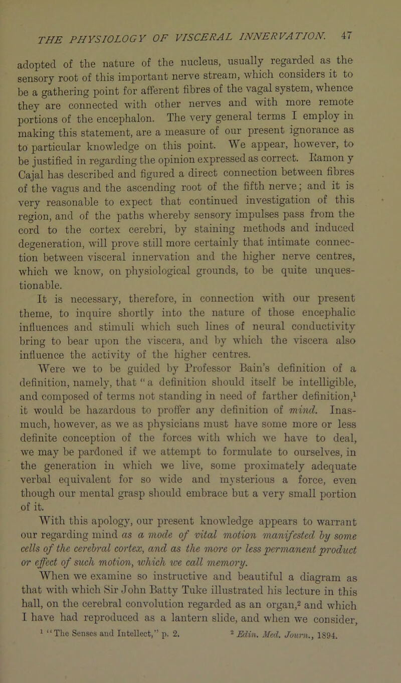 adopted of the nature of the nucleus, usually regarded as the sensory root of this important nerve stream, which considers it to be a gathering point for afferent fibres of the vagal system, whence they are connected with other nerves and with more remote portions of the encephalon. The very general terms I employ in making this statement, are a measure of our present ignorance as to particular knowledge on this point. W e appear, however, to be justified in regarding the opinion expressed as correct. Ramon y Cajal has described and figured a direct connection between fibres of the vagus and the ascending root of the fifth nerve; and it is very reasonable to expect that continued investigation of this region, and of the paths whereby sensory impulses pass from the cord to the cortex cerebri, by staining methods and induced degeneration, will prove still more certainly that intimate connec- tion between visceral innervation and the higher nerve centres, which we know, on physiological grounds, to be quite unques- tionable. It is necessary, therefore, in connection with our present theme, to inquire shortly into the nature of those encephalic influences and stimuli which such lines of neural conductivity bring to bear upon the viscera, and by which the viscera also influence the activity of the higher centres. Were we to be guided by Professor Bain’s definition of a definition, namely, that “ a definition should itself be intelligible, and composed of terms not standing in need of farther definition,1 it would be hazardous to proffer any definition of mind. Inas- much, however, as we as physicians must have some more or less definite conception of the forces with which we have to deal, we may be pardoned if we attempt to formulate to ourselves, in the generation in which we live, some proximately adequate verbal equivalent for so wide and mysterious a force, even though our mental grasp should embrace but a very small portion of it. With this apology, our present knowledge appears to warrant our regarding mind as a mode of vital motion manifested by some cells of the cerebral cortex, and as the more or less permanent product or effect of such motion, which ive call memory. When we examine so instructive and beautiful a diagram as that with which Sir John Batty Tuke illustrated his lecture in this hall, on the cerebral convolution regarded as an organ,2 and which I have had reproduced as a lantern slide, and when we consider, 1 “The Senses and Intellect,” p. 2. 2 Edin. Med. Joum., 1894.