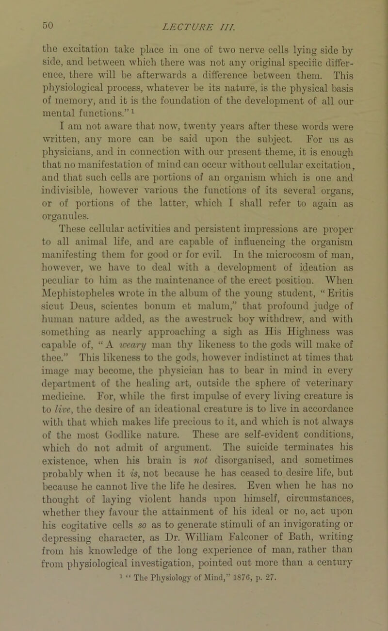 the excitation take place in one of two nerve cells lying side by side, and between which there was not any original specific differ- ence, there will be afterwards a difference between them. This physiological process, whatever be its nature, is the physical basis of memory, and it is the foundation of the development of all our mental functions.”1 I am not aware that now, twenty years after these words were written, any more can be said upon the subject. For us as physicians, and in connection with our present theme, it is enough that no manifestation of mind can occur without cellular excitation, and that such cells are portions of an organism which is one and indivisible, however various the functions of its several organs, or of portions of the latter, which I shall refer to again as organules. These cellular activities and persistent impressions are proper to all animal life, and are capable of influencing the organism manifesting them for good or for evil. In the microcosm of man, however, we have to deal with a development of ideation as peculiar to him as the maintenance of the erect position. When Mephistopheles wrote in the album of the young student, “ Eritis sicut Deus, scientes bonum et malum,” that profound judge of human nature added, as the awestruck boy withdrew, and with something as nearly approaching a sigh as His Highness was capable of, “A weary man thy likeness to the gods will make of thee.” This likeness to the gods, however indistinct at times that image may become, the physician has to bear in mind in every department of the healing art, outside the sphere of veterinary medicine. For, while the first impulse of every living creature is to live, the desire of an ideational creature is to live in accordance with that which makes life precious to it, and which is not always of the most Godlike nature. These are self-evident conditions, which do not admit of argument. The suicide terminates his existence, when his brain is not disorganised, and sometimes probably when it is, not because he has ceased to desire life, but because he cannot live the life he desires. Even when he has no thought of laying violent hands upon himself, circumstances, whether they favour the attainment of his ideal or no, act upon his cogitative cells so as to generate stimuli of an invigorating or depressing character, as Dr. William Falconer of Bath, writing from his knowledge of the long experience of man, rather than from physiological investigation, pointed out more than a century 1 “ The Physiology of Mind,” 1876, p. 27.