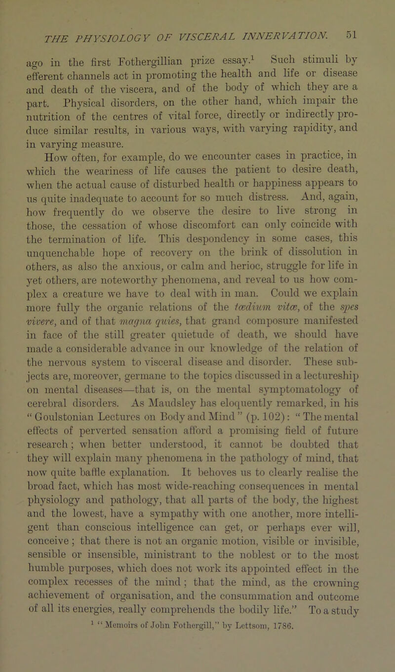 ago in the first Fothergillian prize essay.1 Such stimuli by efferent channels act in promoting the health and life or disease and death of the viscera, and of the body of which they are a part. Physical disorders, on the other hand, which impair the nutrition of the centres of vital force, directly or indirectly pro- duce similar results, in various ways, with varying rapidity, and in varying measure. How often, for example, do we encounter cases in practice, in which the weariness of life causes the patient to desire death, when the actual cause of disturbed health or happiness appears to us quite inadequate to account for so much distress. And, again, how frequently do wTe observe the desire to live strong in those, the cessation of whose discomfort can only coincide with the termination of life. This despondency in some cases, this unquenchable hope of recovery on the brink of dissolution in others, as also the anxious, or calm and herioc, struggle for life in yet others, are noteworthy phenomena, and reveal to us how com- plex a creature we have to deal with in man. Could we explain more fully the organic relations of the tcedium vitce, of the spcs vivere, and of that magna quits, that grand composure manifested in face of the still greater quietude of death, we should have made a considerable advance in our knowledge of the relation of the nervous system to visceral disease and disorder. These sub- jects are, moreover, germane to the topics discussed in a lectureship on mental diseases—that is, on the mental symptomatology of cerebral disorders. As Maudsley has eloquently remarked, in his “ Goulstonian Lectures on Body and Mind ” (p. 102) : “ The mental effects of perverted sensation afford a promising field of future research; when better understood, it cannot be doubted that they will explain many phenomena in the pathology of mind, that now quite baffle explanation. It behoves us to clearly realise the broad fact, which has most wide-reaching consequences in mental physiology and pathology, that all parts of the body, the highest and the lowest, have a sympathy with one another, more intelli- gent than conscious intelligence can get, or perhaps ever will, conceive; that there is not an organic motion, visible or invisible, sensible or insensible, ministrant to the noblest or to the most humble purposes, which does not work its appointed effect in the complex recesses of the mind ; that the mind, as the crowning achievement of organisation, and the consummation and outcome of all its energies, really comprehends the bodily life.” To a study 1 “ Memoirs of John Fothergill,” by Lettsom, 1786.