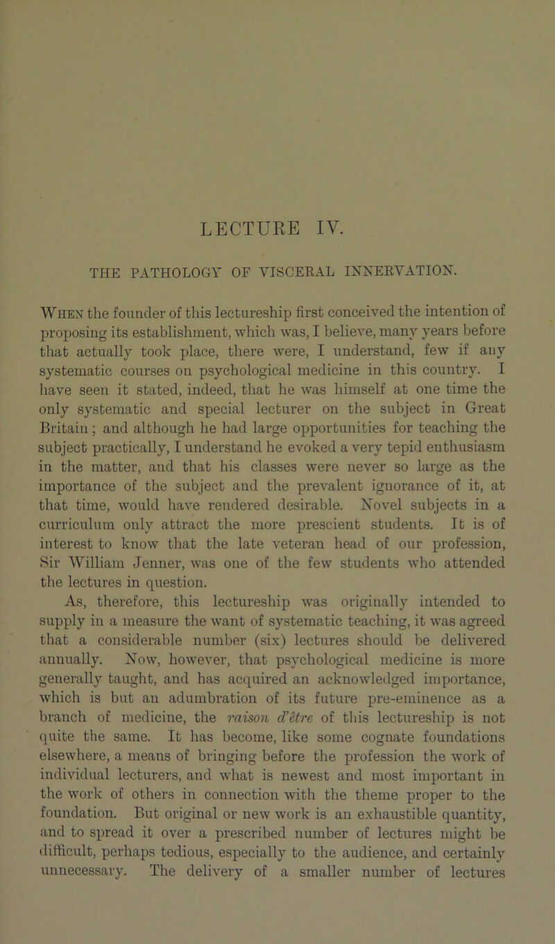 THE PATHOLOGY OF VISCERAL INNERVATION. When the founder of this lectureship first conceived the intention of proposing its establishment, which was, I believe, many years before that actually took place, there were, I understand, few if any systematic courses on psychological medicine in this country. I have seen it stated, indeed, that he was himself at one time the only systematic and special lecturer on the subject in Great Britain; and although he had large opportunities for teaching the subject practically, I understand he evoked a very tepid enthusiasm in the matter, and that his classes were never so large as the importance of the subject and the prevalent ignorance of it, at that time, would have rendered desirable. Novel subjects in a curriculum only attract the more prescient students. It is of interest to know that the late veteran head of our profession, Sir William Jenner, was one of the few students who attended the lectures in question. As, therefore, this lectureship was originally intended to supply in a measure the want of systematic teaching, it was agreed that a considerable number (six) lectures should be delivered annually. Now, however, that psychological medicine is more generally taught, and has acquired an acknowledged importance, which is but an adumbration of its future pre-eminence as a branch of medicine, the raison d’etre of this lectureship is not quite the same. It has become, like some cognate foundations elsewhere, a means of bringing before the profession the work of individual lecturers, and what is newest and most important in the work of others in connection with the theme proper to the foundation. But original or new work is an exhaustible quantity, and to spread it over a prescribed number of lectures might be difficult, perhaps tedious, especially to the audience, and certainly unnecessary. The delivery of a smaller number of lectures