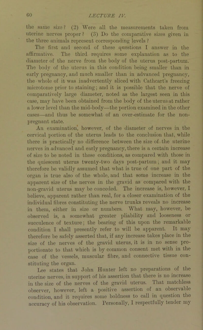 the same size ? (2) Were all the measurements taken from uterine nerves proper? (3) Do the comparative sizes given in the three animals represent corresponding levels ? The first and second of these questions I answer in the affirmative. The third requires some explanation as to the diameter of the nerve from the body of the uterus post-partum. The body of the uterus in this condition being smaller than in early pregnancy, and much smaller than in advanced pregnancy, the whole of it was inadvertently sliced with Cathcart’s freezing microtome prior to staining; and it is possible that the nerve of comparatively large diameter, noted as the largest seen in this case, may have been obtained from the body of the uterus at rather a lower level than the mid-body—the portion examined in the other cases—and thus be somewhat of an over-estimate for the non- pregnant state. An examination', however, of the diameter of nerves in the cervical portion of the uterus leads to the conclusion that, while there is practically no difference between the size of the uterine nerves in advanced and early pregnancy, there is a certain increase of size to be noted in these conditions, as compared with those in the quiescent uterus twenty-two days post-partum; and it may therefore be validly assumed that what is true of one part of the organ is true also of the whole, and that some increase in the apparent size of the nerves in the gravid as compared with the non-gravid uterus may be conceded. The increase is, however, I believe, apparent rather than real, for a closer examination of the individual fibres constituting the nerve trunks reveals no increase in them, either in size or numbers. What may, however, be observed is, a somewhat greater pliability and looseness or succulence of texture; the bearing of this upon the remarkable condition I shall presently refer to will lie apparent. It may therefore be safely asserted that, if any increase takes place in the size of the nerves of the gravid uterus, it is in no sense pro- portionate to that which is by common consent met with in the case of the vessels, muscular fibre, and connective tissue con- stituting the organ. Lee states that John Hunter left no preparations of the uterine nerves, in support of his assertion that there is no increase in the size of the nerves of the gravid uterus, that matchless observer, however, left a positive assertion of an observable condition, and it requires some boldness to call in question the accuracy of his observation. Personally, I respectfully tender nij