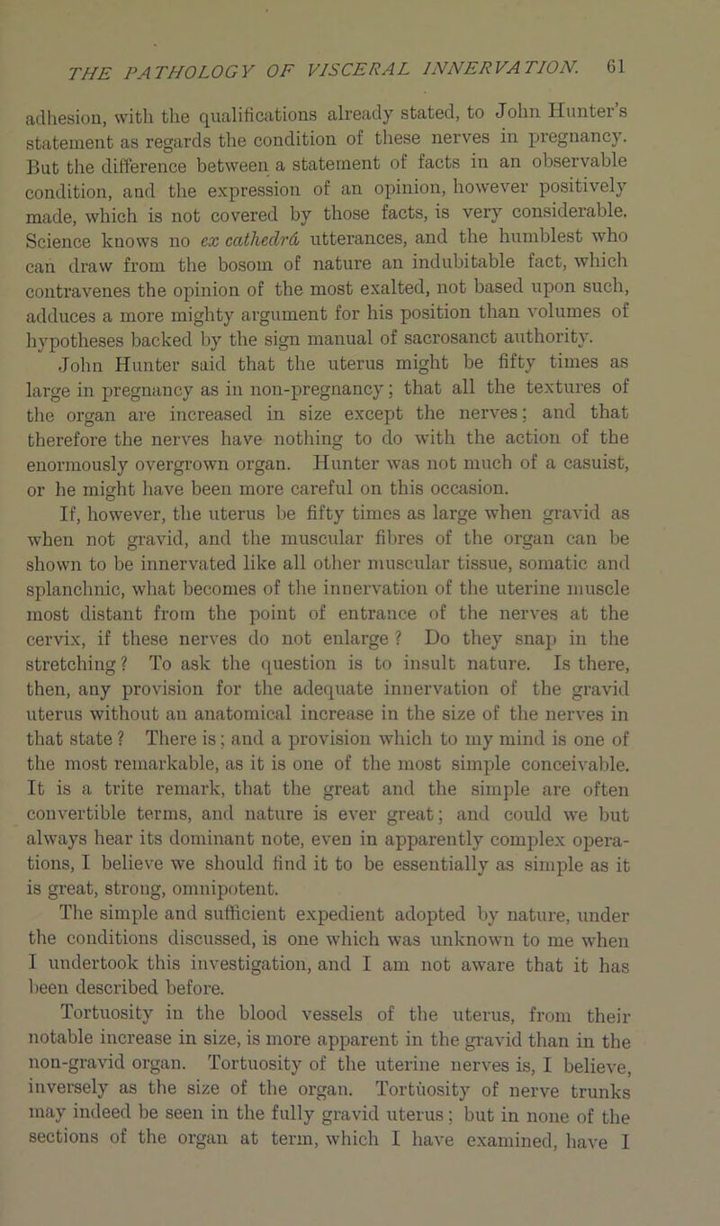 adhesion, with the qualifications already stated, to John Hunter’s statement as regards the condition of these nerves in pregnancy. But the difference between a statement of facts in an observable condition, and the expression of an opinion, however positively made, which is not covered by those facts, is very considerable. Science knows no ex ccitheclrd utterances, and the humblest who can draw from the bosom of nature an indubitable fact, which contravenes the opinion of the most exalted, not based upon such, adduces a more mighty argument for his position than volumes of hypotheses backed by the sign manual of sacrosanct authority. John Hunter said that the uterus might be fifty times as large in pregnancy as in non-pregnancy ; that all the textures of the organ are increased in size except the nerves; and that therefore the nerves have nothing to do with the action of the enormously overgrown organ. Hunter was not much of a casuist, or he might have been more careful on this occasion. If, however, the uterus be fifty times as large when gravid as when not gravid, and the muscular fibres of the organ can be shown to be innervated like all other muscular tissue, somatic and splanchnic, what becomes of the innervation of the uterine muscle most distant from the point of entrance of the nerves at the cervix, if these nerves do not enlarge ? Do they snap in the stretching ? To ask the question is to insult nature. Is there, then, any provision for the adequate innervation of the gravid uterus without an anatomical increase in the size of the nerves in that state ? There is; and a provision which to my mind is one of the most remarkable, as it is one of the most simple conceivable. It is a trite remark, that the great and the simple are often convertible terms, and nature is ever great; and could we but always hear its dominant note, even in apparently complex opera- tions, I believe we should find it to be essentially as simple as it is great, strong, omnipotent. The simple and sufficient expedient adopted by nature, under the conditions discussed, is one which was unknown to me when I undertook this investigation, and I am not aware that it has been described before. Tortuosity in the blood vessels of the uterus, from their notable increase in size, is more apparent in the gravid than in the non-gravid organ. Tortuosity of the uterine nerves is, I believe, inversely as the size of the organ. Tortuosity of nerve trunks may indeed be seen in the fully gravid uterus; but in none of the sections of the organ at term, which I have examined, have I