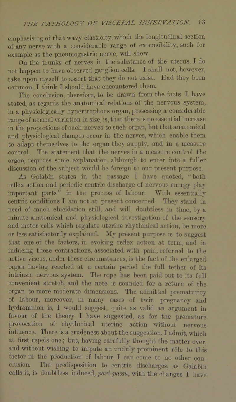 emphasising of that wavy elasticity, which the longitudinal section of any nerve with a considerable range of extensibility, such for example as the pneumogastric nerve, will show. On the trunks of nerves in the substance of the uterus, I do not happen to have observed ganglion cells. I shall not, however, take upon myself to assert that they do not exist. Had they been common, I think I should have encountered them. The conclusion, therefore, to be drawn from the facts I have stated, as regards the anatomical relations of the nervous system, in a physiologically hypertrophous oi’gan, possessing a considerable range of normal variation in size, is, that there is no essential increase in the proportions of such nerves to such organ, but that anatomical and physiological changes occur in the nerves, which enable them to adapt themselves to the organ they supply, and in a measure control. The statement that the nerves in a measure control the organ, requires some explanation, although to enter into a fuller discussion of the subject would be foreign to our present purpose. As Galabin states in the passage I have quoted, “ both reflex action and periodic centric discharge of nervous energy play important parts” in the process of labour. With essentially centric conditions I am not at present concerned. They stand in need of much elucidation still, and will doubtless in time, by a minute anatomical and physiological investigation of the sensory and motor cells which regulate uterine rhythmical action, be more or less satisfactorily explained. My present purpose is to suggest that one of the factors, in evoking reflex action at term, and in inducing those contractions, associated with pain, referred to the active viscus, under these circumstances, is the fact of the enlarged organ having reached at a certain period the full tether of its intrinsic nervous system. The rope has been paid out to its full convenient stretch, and the note is sounded for a return of the organ to more moderate dimensions. The admitted prematurity of labour, moreover, in many cases of twin pregnancy and hydramnion is, I would suggest, quite as valid an argument in favour of the theory I have suggested, as for the premature provocation of rhythmical uterine action without nervous influence. There is a crudeness about the suggestion, I admit, which at first repels one; but, having carefully thought the matter over, and without wishing to impute an unduly prominent role to this factor in the production of labour, I can come to no other con- clusion. The predisposition to centric discharges, as Galabin calls it, is doubtless induced, favi passu, with the changes I have