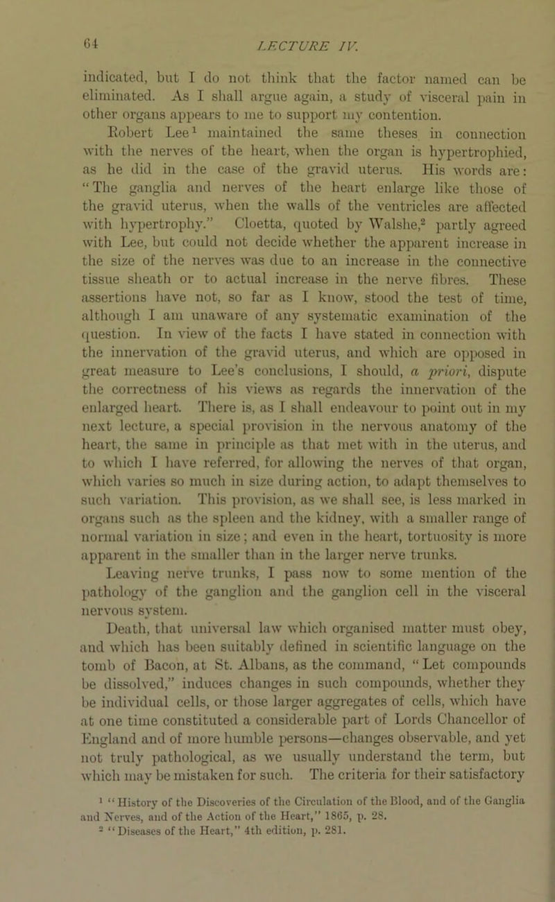 indicated, but I do not think that the factor named can he eliminated. As I shall argue again, a study of visceral pain in other organs appears to me to support my contention. Robert Lee1 maintained the same theses in connection with the nerves of the heart, when the organ is hypertrophied, as he did in the case of the gravid uterus. His words are: “ The ganglia and nerves of the heart enlarge like those of the gravid uterus, when the walls of the ventricles are affected with hypertrophy.” Cloetta, quoted by Walshe,2 partly agreed with Lee, hut could not decide whether the apparent increase in the size of the nerves was due to an increase in the connective tissue sheath or to actual increase in the nerve fibres. These assertions have not, so far as I know, stood the test of time, although I am unaware of any systematic examination of the question. In view of the facts I have stated in connection with the innervation of the gravid uterus, and which are opposed in great measure to Lee’s conclusions, I should, a priori, dispute the correctness of his views as regards the innervation of the enlarged heart. There is, as I shall endeavour to point out in my next lecture, a special provision in the nervous anatomy of the heart, the same in principle as that met with in the uterus, and to which I have referred, for allowing the nerves of that organ, which varies so much in size during action, to adapt themselves to such variation. This provision, as we shall see, is less marked in organs such as the spleen and the kidney, with a smaller range of normal variation in size; and even in the heart, tortuosity is more apparent in the smaller than in the larger nerve trunks. Leaving nerve trunks, I pass now to some mention of the pathology of the ganglion and the ganglion cell in the viscei'al nervous system. Death, that universal law which organised matter must obey, and which has been suitably defined in scientific language on the tomb of Bacon, at St. Albans, as the command, “ Let compounds be dissolved,” induces changes in such compounds, whether they be individual cells, or those larger aggregates of cells, which have at one time constituted a considerable part of Lords Chancellor of England and of more humble persons—changes observable, and yet not truly pathological, as we usually understand the term, but which may be mistaken for such. The criteria for their satisfactory 1 “ History of the Discoveries of the Circulation of the Blood, and of the Ganglia and Nerves, and of the Action of the Heart,” 1865, p. 28. 2 “ Diseases of the Heart,” 4tli edition, p. 281.