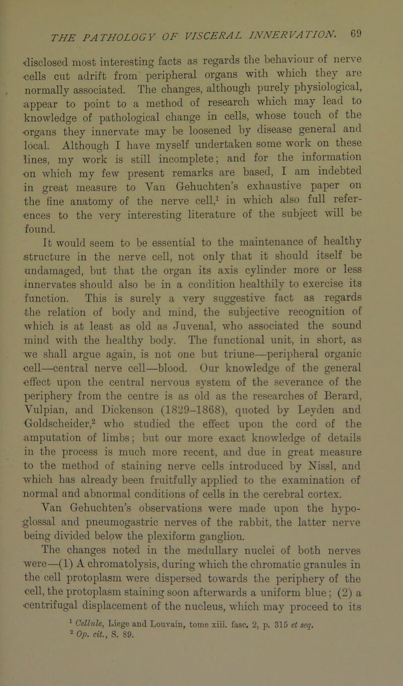 disclosed most interesting facts as regards the behaviour of nerve •cells cut adrift from peripheral oi’gans with which they are normally associated. The changes, although purely physiological, •appear to point to a method of research which may lead to knowledge of pathological change in cells, whose touch of the •organs they innervate may be loosened by disease general and local. Although I have myself undertaken some woi’k on these lines, my work is still incomplete; and for the information •on which my few present remarks are based, I am indebted in great measure to Van Gehuchten’s exhaustive paper on the fine anatomy of the nerve cell,1 in which also full refer- ences to the very interesting literature of the subject will be found. It would seem to be essential to the maintenance of healthy structure in the nerve cell, not only that it should itself be undamaged, but that the organ its axis cylinder more or less innervates should also be in a condition healthily to exercise its function. This is surely a very suggestive fact as regards the relation of body and mind, the subjective recognition of which is at least as old as Juvenal, who associated the sound mind with the healthy body. The functional unit, in short, as we shall argue again, is not one but triune—peripheral organic cell—central nerve cell—blood. Our knowledge of the general effect upon the central nervous system of the severance of the periphery from the centre is as old as the researches of Berard, Vulpian, and Dickenson (1829-1868), quoted by Leyden and Goldscheider,2 who studied the effect upon the cord of the amputation of limbs; but our more exact knowledge of details in the process is much more recent, and due in great measure to the method of staining nerve cells introduced by Nissl, and which has already been fruitfully applied to the examination of normal and abnormal conditions of cells in the cerebral cortex. Van Gehuchten’s observations were made upon the hypo- glossal and pneumogastric nerves of the rabbit, the latter nerve being divided below the plexiform ganglion. The changes noted in the medullary nuclei of both nerves were—(1) A chromatolysis, during which the chromatic granules in the cell protoplasm were dispersed towards the periphery of the cell, the protoplasm staining soon afterwards a uniform blue; (2) a •centrifugal displacement of the nucleus, which may proceed to its 1 Cellule, Liege and Louvain, tome xiii. fasc. 2, p. 315 et scq. 2 Op. cit., S. 89.