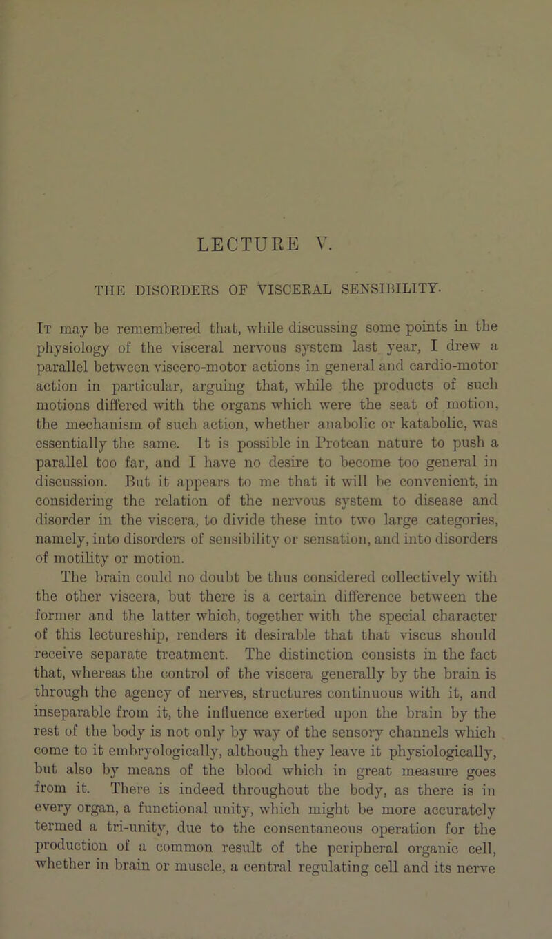 THE DISORDERS OF VISCERAL SENSIBILITY. It may be remembered that, while discussing some points in the physiology of the visceral nervous system last year, I drew a parallel between viscero-motor actions in general and cardio-motor action in particular, arguing that, while the products of such motions differed with the organs which were the seat of motion, the mechanism of such action, whether anabolic or katabolic, was essentially the same. It is possible in Protean nature to push a parallel too far, and I have no desire to become too general in discussion. But it appears to me that it will be convenient, in considering the relation of the nervous system to disease and disorder in the viscera, to divide these into two large categories, namely, into disorders of sensibility or sensation, and into disorders of motility or motion. The brain could no doubt be thus considered collectively with the other viscera, but there is a certain difference between the former and the latter which, together with the special character of this lectureship, renders it desirable that that viscus should receive separate treatment. The distinction consists in the fact that, whereas the control of the viscera generally by the brain is through the agency of nerves, structures continuous with it, and inseparable from it, the influence exerted upon the brain by the rest of the body is not only by way of the sensory channels which come to it embryologically, although they leave it physiologically, but also by means of the blood which in great measure goes from it. There is indeed throughout the body, as there is in every organ, a functional unity, which might be more accurately termed a tri-unity, due to the consentaneous operation for the production of a common result of the peripheral organic cell, whether in brain or muscle, a central regulating cell and its nerve