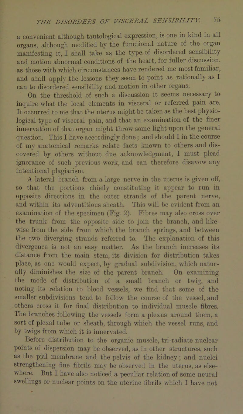 a convenient although tautological expression, is one in kind in all organs, although modified by the functional nature of the organ manifesting it, I shall take as the type of disordered sensibility and motion abnormal conditions of the heart, for fuller discussion, as those with which circumstances have rendered me most familiar, and shall apply the lessons they seem to point as rationally as I can to disordered sensibility and motion in other organs. On the threshold of such a discussion it seems necessary to inquire what the local elements in visceral or referred pain are. It occurred to me that the uterus might be taken as the best physio- logical type of visceral pain, and that an examination of the finer innervation of that organ might throw some light upon the general question. This I have accordingly done; and should I in the course of my anatomical remarks relate facts known to others and dis- covered by others without due acknowledgment, I must plead ignorance of such previous work, and can therefore disavow any intentional plagiarism. A lateral branch from a large nerve in the uterus is given off, so that the portions chiefly constituting it appear to run in opposite directions in the outer strands of the parent nerve, and within its adventitious sheath. This will be evident from an examination of the specimen (Fig. 2). Fibres may also cross over the trunk from the opposite side to join the branch, and like- wise from the side from which the branch springs, and between the two diverging strands referred to. The explanation of this divergence is not an easy matter. As the branch increases its distance from the main stem, its division for distribution takes place, as one would expect, by gradual subdivision, which natur- ally diminishes the size of the parent branch. On examining the mode of distribution of a small branch or twig, and noting its relation to blood vessels, we find that some of the smaller subdivisions tend to follow the course of the vessel, and others cross it for final distribution to individual muscle fibres. The branches following the vessels form a plexus around them, a sort of plexal tube or sheath, through which the vessel runs, and by twigs from which it is innervated. Before distribution to the organic muscle, tri-radiate nuclear points of dispersion may be observed, as in other structures, such as the pial membrane and the pelvis of the kidney; and nuclei strengthening fine fibrils may be observed in the uterus, as else- where. But I have also noticed a peculiar relation of some neural swellings or nuclear points on the uterine fibrils which I have not