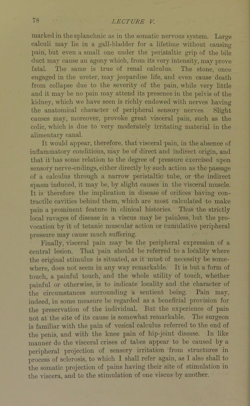 marked in the splanchnic as in the somatic nervous system. Large calculi may lie in a gall-bladder for a lifetime without causing pain, but even a small one under the peristaltic grip of the bile duct may cause an agony which, from its very intensity, may prove fatal. The same is true of renal calculus. The stone, once engaged in the ureter, may jeopardise life, and even cause death from collapse due to the severity of the pain, while very little and it may be no pain may attend its presence in the pelvis of the kidney, which we have seen is richly endowed with nerves having the anatomical character of peripheral sensory nerves. Slight causes may, moreover, provoke great visceral pain, such as the colic, which is due to very moderately irritating material in the alimentary canal. It would appear, therefore, that visceral pain, in the absence of inflammatory conditions, may be of direct and indirect origin, and that it has some relation to the degree of pressure exercised upon sensory nerve-endings, either directly by such action as the passage of a calculus through a narrow peristaltic tube, or the indirect spasm induced, it may be, by slight causes in the visceral muscle. It is therefore the implication in disease of orifices having con- tractile cavities behind them, which are most calculated to make pain a prominent feature in clinical histories. Thus the strictly local ravages of disease in a viscus may be painless, but the pro- vocation by it of tetanic muscular action or cumulative peripheral pressure may cause much suffering. Finally, visceral pain may be the peripheral expression of a central lesion. That pain should be referred to a locality where the original stimulus is situated, as it must of necessity be some- where, does not seem in any way remarkable. It is but a form of touch, a painful touch, and the whole utility of touch, whether painful or otherwise, is to indicate locality and the character of the circumstances surrounding a sentient being. Pain may, indeed, in some measure be regarded as a beneficial provision for the preservation of the individual. But the experience of pain not at the site of its cause is somewhat remarkable. The surgeon is familiar with the pain of vesical calculus referred to the end of the penis, and with the knee pain of hip-joint disease. In like manner do the visceral crises of tabes appear to be caused by a peripheral projection of sensory irritation from structures in process of sclerosis, to which I shall refer again, as I also shall to the somatic projection of pains having their site of stimulation in the viscera, and to the stimulation of one viscus by another.