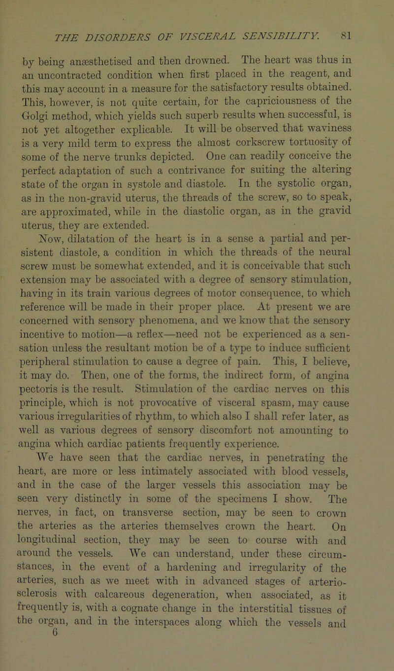 by being anaesthetised and then drowned. The heart was thus in an uncontracted condition when first placed in the reagent, and this may account in a measure for the satisfactory results obtained. This, however, is not quite certain, for the capriciousness of the Golgi method, which yields such superb results when successful, is not yet altogether explicable. It will be observed that waviness is a very mild term to express the almost corkscrew tortuosity of some of the nerve trunks depicted. One can readily conceive the perfect adaptation of such a contrivance for suiting the altering state of the organ in systole and diastole. In the systolic organ, as in the non-gravid uterus, the threads of the screw, so to speak, are approximated, while in the diastolic organ, as in the gravid uterus, they are extended. Now, dilatation of the heart is in a sense a partial and per- sistent diastole, a condition in which the threads of the neural screw must be somewhat extended, and it is conceivable that such extension may be associated with a degree of sensory stimulation, having in its train various degrees of motor consequence, to which reference will be made in their proper place. At present we are concerned with sensory phenomena, and we know that the sensory incentive to motion—a reflex—need not be experienced as a sen- sation unless the resultant motion be of a type to induce sufficient peripheral stimulation to cause a degree of pain. This, I believe, it may do. Then, one of the forms, the indirect form, of angina pectoris is the result. Stimulation of the cardiac nerves on this principle, which is not provocative of visceral spasm, may cause various irregularities of rhythm, to which also I shall refer later, as well as various degrees of sensory discomfort not amounting to angina which cardiac patients frequently experience. We have seen that the cardiac nerves, in penetrating the heart, are more or less intimately associated with blood vessels, and in the case of the larger vessels this association may be seen very distinctly in some of the specimens I show. The nerves, in fact, on transverse section, may be seen to crown the arteries as the arteries themselves crown the heart. On longitudinal section, they may be seen to course with and around the vessels. We can understand, under these circum- stances, in the event of a hardening and irregularity of the arteries, such as we meet with in advanced stages of arterio- sclerosis with calcareous degeneration, when associated, as it frequently is, with a cognate change in the interstitial tissues of the organ, and in the interspaces along which the vessels and