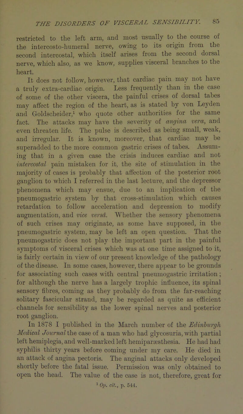 restricted to the left arm, and most usually to the course ot the intercosto-humeral nerve, owing to its origin from the second intercostal, which itself arises from the second dorsal nerve, which also, as we know, supplies visceral branches to the heart. It does not follow, however, that cardiac pain may not have a truly extra-cardiac origin. Less frequently than in the case of some of the other viscera, the painful crises of dorsal tabes may affect the region of the heart, as is stated by von Leyden and Goldscheider,1 who quote other authorities for the same fact. The attacks may have the severity of angina vera, and even threaten life. The pulse is described as being small, weak, and irregular. It is known, moreover, that cardiac may be superadded to the more common gastric crises of tabes. Assum- ing that in a given case the crisis induces cardiac and not intercostal pain mistaken for it, the site of stimulation in the majority of cases is probably that affection of the posterior root ganglion to which I referred in the last lecture, and the depressor phenomena which may ensue, due to an implication of the pneumogastric system by that cross-stimulation which causes retardation to follow acceleration and depression to modify augmentation, and vice versd. Whether the sensory phenomena of such crises may originate, as some have supposed, in the pneumogastric system, may be left an open question. That the pneumogastric does not play the important part in the painful symptoms of visceral crises which was at one time assigned to it, is fairly certain in view of our present knowledge of the pathology of the disease. In some cases, however, there appear to be grounds for associating such cases with central pneumogastric irritation; for although the nerve has a largely trophic influence, its spinal sensory fibres, coming as they probably do from the far-reaching solitary fascicular strand, may be regarded as quite as efficient channels for sensibility as the lower spinal nerves and posterior root ganglion. In 1878 I published in the March number of the Edinburgh Medical Journals he case of a man who had glycosuria, with partial left hemiplegia, and well-marked left hemipartesthesia. He had had syphilis thirty years before coming under my care. He died in an attack of angina pectoris. The anginal attacks only developed shortly before the fatal issue. Permission was only obtained to open the head. The value of the case is not, therefore, great for 1 Op. cit., p. 544.