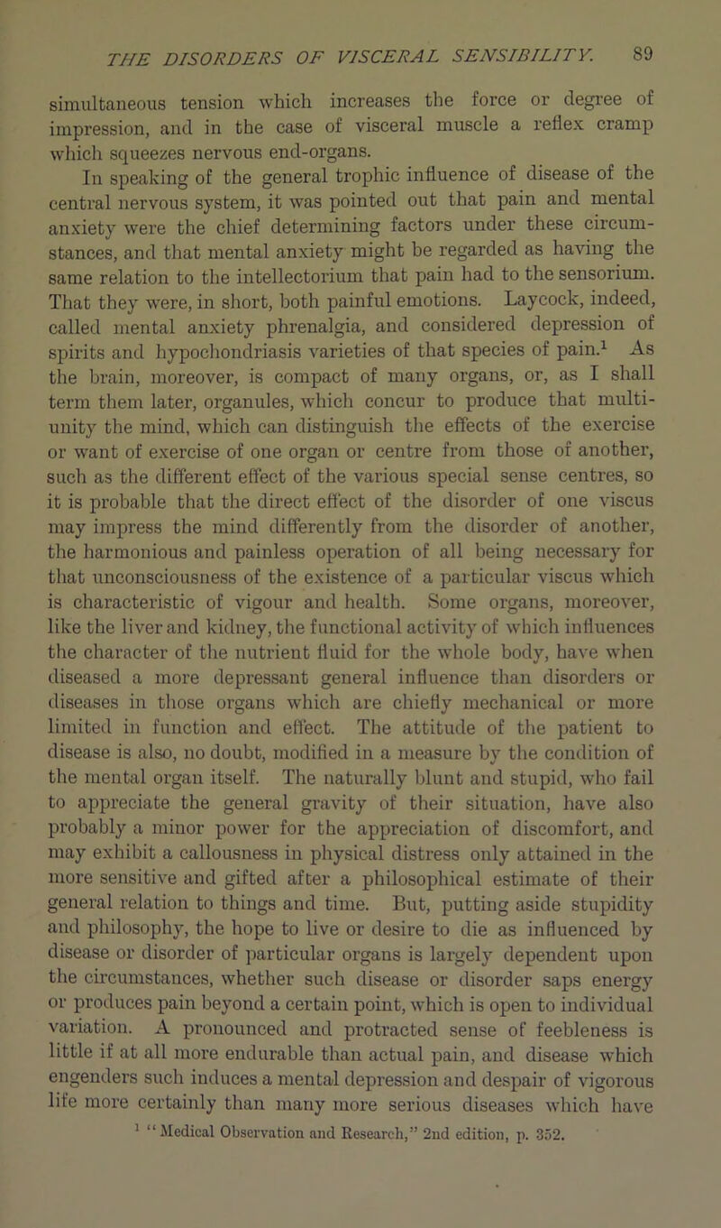 simultaneous tension which increases the force or degree of impression, and in the case of visceral muscle a reflex cramp which squeezes nervous end-organs. In speaking of the general trophic influence of disease of the central nervous system, it was pointed out that pain and mental anxiety were the chief determining factors under these circum- stances, and that mental anxiety might be regarded as having the same relation to the intellectorium that pain had to the sensorium. That they were, in short, both painful emotions. Laycock, indeed, called mental anxiety phrenalgia, and considered depression of spirits and hypochondriasis varieties of that species of pain.1 As the brain, moreover, is compact of many organs, or, as I shall term them later, organules, which concur to produce that multi- unity the mind, which can distinguish the effects of the exercise or want of exercise of one organ or centre from those of another, such as the different effect of the various special sense centres, so it is probable that the direct effect of the disorder of one viscus may impress the mind differently from the disorder of another, the harmonious and painless operation of all being necessary for that unconsciousness of the existence of a particular viscus which is characteristic of vigour and health. Some organs, moreover, like the liver and kidney, the functional activity of which influences the character of the nutrient fluid for the whole body, have when diseased a more depressant general influence than disorders or diseases in those organs which are chiefly mechanical or more limited in function and effect. The attitude of the patient to disease is also, no doubt, modified in a measure by the condition of the mental organ itself. The naturally blunt and stupid, who fail to appreciate the general gravity of their situation, have also probably a minor power for the appreciation of discomfort, and may exhibit a callousness in physical distress only attained in the more sensitive and gifted after a philosophical estimate of their general relation to things and time. But, putting aside stupidity and philosophy, the hope to live or desire to die as influenced by disease or disorder of particular organs is largely dependent upon the circumstances, whether such disease or disorder saps energy or produces pain beyond a certain point, which is open to individual variation. A pronounced and protracted sense of feebleness is little if at all more endurable than actual pain, and disease which engenders such induces a mental depression and despair of vigorous life more certainly than many more serious diseases which have 1 “Medical Observation and Research,” 2nd edition, p. 352.