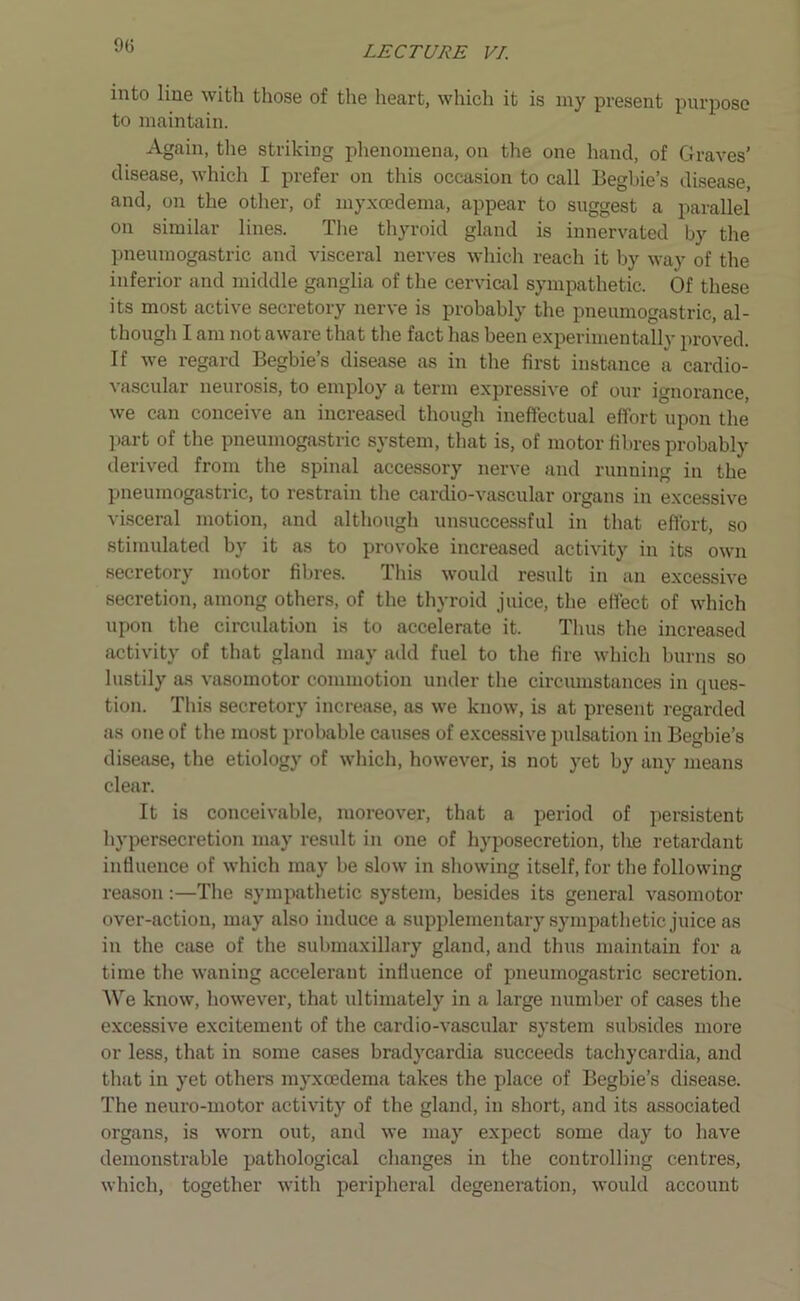 into line with those of the heart, which it is my present purpose to maintain. Again, the striking phenomena, on the one hand, of Graves’ disease, which I prefer on this occasion to call Begbie’s disease and, on the other, of myxcedema, appear to suggest a parallel on similar lines. The thyroid gland is innervated by the pneumogastric and visceral nerves which reach it by way of the inferior and middle ganglia of the cervical sympathetic. Of these its most active secretory nerve is probably the pneumogastric, al- though I am not aware that the fact has been experimentally proved. If we regard Begbie’s disease as in the first instance a cardio- vascular neurosis, to employ a term expressive of our ignorance, we can conceive an increased though ineffectual effort upon the part of the pneumogastric system, that is, of motor fibres probably derived from the spinal accessory nerve and running in the pneumogastric, to restrain the cardio-vascular organs in excessive visceral motion, and although unsuccessful in that effort, so stimulated by it as to provoke increased activity in its own secretory motor fibres. This would result in an excessive secretion, among others, of the thyroid juice, the effect of which upon the circulation is to accelerate it. Thus the increased activity of that gland may add fuel to the fire which burns so lustily as vasomotor commotion under the circumstances in ques- tion. This secretory increase, as we know, is at present regarded as one of the most probable causes of excessive pulsation in Begbie’s disease, the etiology of which, however, is not yet by any means clear. It is conceivable, moreover, that a period of persistent hypersecretion may result in one of hyposecretion, the retardant influence of which may be slow in showing itself, for the following reason:—The sympathetic system, besides its general vasomotor over-action, may also induce a supplementary sympathetic juice as in the case of the submaxillary gland, and thus maintain for a time the waning accelerant influence of pneumogastric secretion. We know, however, that ultimately in a large number of cases the excessive excitement of the cardio-vascular system subsides more or less, that in some cases bradycardia succeeds tachycardia, and that in yet others myxcedema takes the place of Begbie’s disease. The neuro-motor activity of the gland, in short, and its associated organs, is worn out, and we may expect some day to have demonstrable pathological changes in the controlling centres, which, together with peripheral degeneration, would account