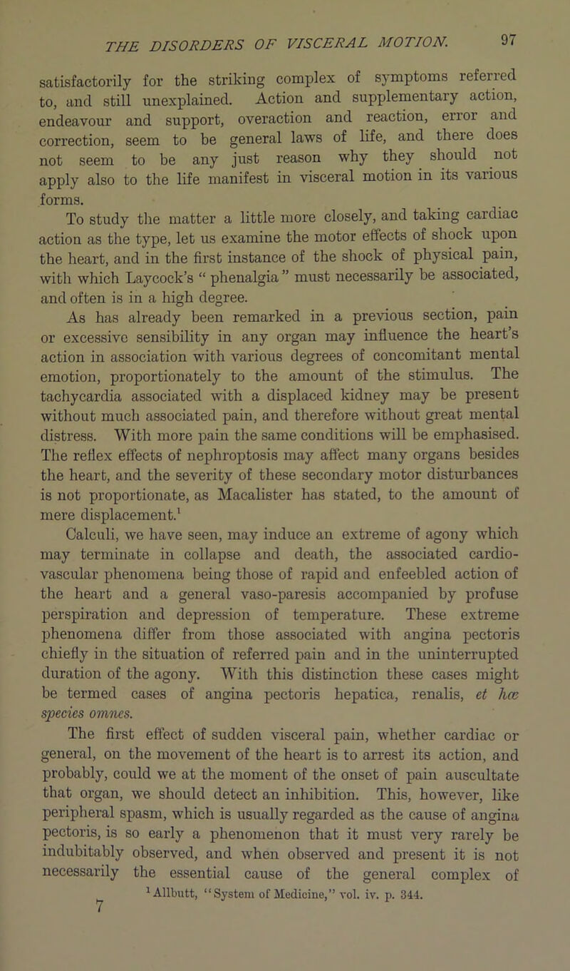 satisfactorily for the striking complex of symptoms refen ed to, and still unexplained. Action and supplementary action, endeavour and support, overaction and reaction, enoi and correction, seem to be general laws of life, and there does not seem to be any just reason why they should not apply also to the life manifest in visceral motion in its \aiious forms. To study the matter a little more closely, and taking cardiac action as the type, let us examine the motor effects of shock upon the heart, and in the first instance of the shock of physical pain, with which Laycock’s “ phenalgia ” must necessarily be associated, and often is in a high degree. As has already been remarked in a previous section, pain or excessive sensibility in any organ may influence the heart s action in association with various degrees of concomitant mental emotion, proportionately to the amount of the stimulus. The tachycardia associated with a displaced kidney may be present without much associated pain, and therefore without great mental distress. With more pain the same conditions will be emphasised. The reflex effects of nephroptosis may affect many organs besides the heart, and the severity of these secondary motor disturbances is not proportionate, as Maealister has stated, to the amount of mere displacement.1 Calculi, we have seen, may induce an extreme of agony which may terminate in collapse and death, the associated cardio- vascular phenomena being those of rapid and enfeebled action of the heart and a general vaso-paresis accompanied by profuse perspiration and depression of temperature. These extreme phenomena differ from those associated with angina pectoris chiefly in the situation of referred pain and in the uninterrupted duration of the agony. With this distinction these cases might be termed cases of angina pectoris hepatica, renalis, et lice species omnes. The first effect of sudden visceral pain, whether cardiac or general, on the movement of the heart is to arrest its action, and probably, could we at the moment of the onset of pain auscultate that organ, we should detect an inhibition. This, however, like peripheral spasm, which is usually regarded as the cause of angina pectoris, is so early a phenomenon that it must very rarely be indubitably observed, and when observed and present it is not necessarily the essential cause of the general complex of 1 Allbutt, “System of Medicine,” vol. iv. p. 344. 7