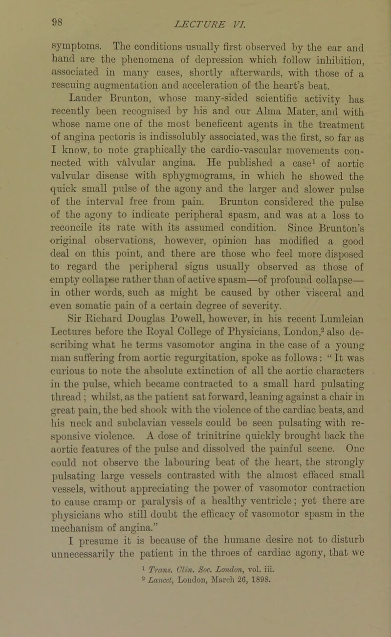 symptoms. The conditions usually first observed by the ear and hand are the phenomena of depression which follow inhibition, associated in many cases, shortly afterwards, with those of a rescuing augmentation and acceleration of the heart’s beat. Lauder Brunton, whose many-sided scientific activity has recently been recognised by his and our Alma Mater, and with whose name one of the most beneficent agents in the treatment of angina pectoris is indissolubly associated, was the first, so far as I know, to note graphically the cardio-vascular movements con- nected with valvular angina. He published a case1 of aortic valvular disease with sphygmograms, in which he showed the quick small pulse of the agony and the larger and slower pulse of the interval free from pain. Brunton considered the pulse of the agony to indicate peripheral spasm, and was at a loss to reconcile its rate with its assumed condition. Since Brunton’s original observations, however, opinion has modified a good deal on this point, and there are those who feel more disposed to regard the peripheral signs usually observed as those of empty collapse rather than of active spasm—of profound collapse— in other words, such as might be caused by other visceral and even somatic pain of a certain degree of severity. Sir Richard Douglas Rowell, however, in his recent Lumleian Lectures before the Royal College of Physicians, London,2 also de- scribing what he terms vasomotor angina in the case of a young man suffering from aortic regurgitation, spoke as follows: “ It was curious to note the absolute extinction of all the aortic characters in the pulse, which became contracted to a small hard pulsating thread ; whilst, as the patient sat forward, leaning against a chair in great pain, the bed shook with the violence of the cardiac beats, and his neck and subclavian vessels could be seen pulsating with re- sponsive violence. A dose of trinitrine quickly brought back the aortic features of the pulse and dissolved the painful scene. One could not observe the labouring beat of the heart, the strongly pulsating large vessels contrasted with the almost effaced small vessels, without appreciating the power of vasomotor contraction to cause cramp or paralysis of a healthy ventricle; yet there are physicians who still doubt the efficacy of vasomotor spasm in the mechanism of angina.” I presume it is because of the humane desire not to disturb unnecessarily the patient in the throes of cardiac agony, that we 1 Trans. Clin. Soc. London, vol. iii. 2 Lancet, London, March 26, 1898.