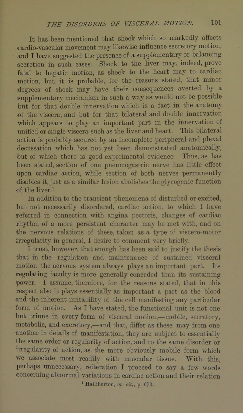 It has been mentioned that shock which so markedly affects cardio-vascular movement may likewise influence secretory motion, and I have suggested the presence of a supplementary or balancing secretion in such cases. Shock to the liver may, indeed, prove fatal to hepatic motion, as shock to the heart may to cardiac motion, but it is probable, for the reasons stated, that minor degrees of shock may have their consequences averted by a supplementary mechanism in such a way as would not be possible but for that double innervation which is a fact in the anatomy of the viscera, and but for that bilateral and double innervation which appears to play an important part in the innervation of unified or single viscera such as the liver and heart. This bilateral action is probably secured by an incomplete peripheral and plexal decussation which has not yet been demonstrated anatomically, but of which there is good experimental evidence. Thus, as has been stated, section of one pneumogastric nerve has little effect upon cardiac action, while section of both nerves permanently disables it, just as a similar lesion abolishes the glycogenic function of the liver.1 In addition to the transient phenomena of disturbed or excited, but not necessarily disordered, cardiac action, to which I have referred in connection with angina pectoris, changes of cardiac rhythm of a more persistent character may be met with, and on the nervotts relations of these, taken as a type of viscero-motor irregularity in general, I desire to comment very briefly. I trust, however, that enough has been said to justify the thesis that in the regulation and maintenance of sustained visceral motion the nervous system always plays an important part. Its regulating faculty is more generally conceded than its sustaining power. I assume, therefore, for the reasons stated, that in this respect also it plays essentially as important a part as the blood and the inherent irritability of the cell manifesting any particular form of motion. As I have stated, the functional unit is not one but triune in every form of visceral motion,—mobile, secretory, metabolic, and excretory,—and that, differ as these may from one another in details of manifestation, they are subject to essentially the same order or regularity of action, and to the same disorder or irregularity of action, as the more obviously mobile form which we associate most readily with muscular tissue. Witli this, perhaps unnecessary, reiteration I proceed to say a few words concerning abnormal variations in cardiac action and their relation 1 Halliburton, op. tit., p. 670.