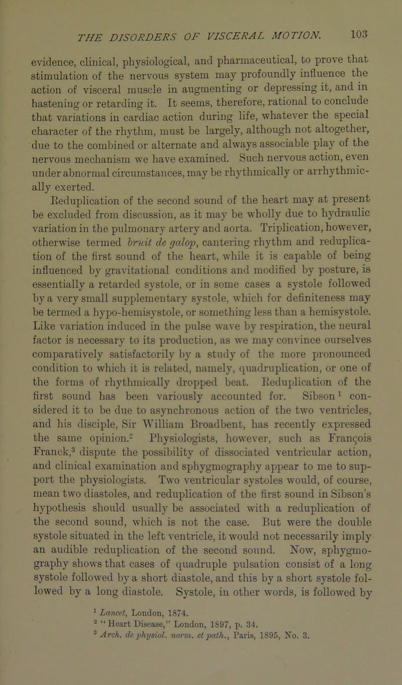 evidence, clinical, physiological, and pharmaceutical, to prove that stimulation of the nervous system may profoundly influence the action of visceral muscle in augmenting or depressing it, and in hastening or retarding it. It seems, therefore, rational to conclude that variations in cardiac action during life, whatever the special character of the rhythm, must be largely, although not altogether, due to the combined or alternate and always associable play of the nervous mechanism we have examined. Such nervous action, even under abnormal circumstances, may be rhythmically or arrhythmic- ally exerted. Eeduplication of the second sound of the heart may at present be excluded from discussion, as it may be wholly due to hydraulic variation in the pulmonary artery and aorta. Triplication, however, otherwise termed bruit cle galop, cantering rhythm and reduplica- tion of the first sound of the heart, while it is capable of being influenced by gravitational conditions and modified by posture, is essentially a retarded systole, or in some cases a systole followed by a very small supplementary systole, which for definiteness may be termed a hypo-hemisystole, or something less than a hemisystole. Like variation induced in the pulse wave by respiration, the neural factor is necessary to its production, as we may convince ourselves comparatively satisfactorily by a study of the more pronounced condition to which it is related, namely, quadruplication, or one of the forms of rhythmically dropped beat. Eeduplication of the first sound has been variously accounted for. Sibson1 con- sidered it to be due to asynchronous action of the two ventricles, and his disciple, Sir William Broadbent, has recently expressed the same opinion.- Physiologists, however, such as Francois Franck,3 dispute the possibility of dissociated ventricular action, and clinical examination and sphygmography appear to me to sup- port the physiologists. Two ventricular systoles would, of course, mean two diastoles, and reduplication of the first sound in Sibson’s hypothesis should usually be associated with a reduplication of the second sound, which is not the case. But were the double systole situated in the left ventricle, it would not necessarily imply an audible reduplication of the second sound. Now, sphygmo- graphy shows that cases of quadruple pulsation consist of a long systole followed by a short diastole, and this by a short systole fol- lowed by a long diastole. Systole, in other words, is followed by 1 Lancet, London, 1874. 2 “Heart Disease,” London, 1897, p. 34. 3 Arch, de physiol, norm, ct path., Paris, 1895, Xo. 3.