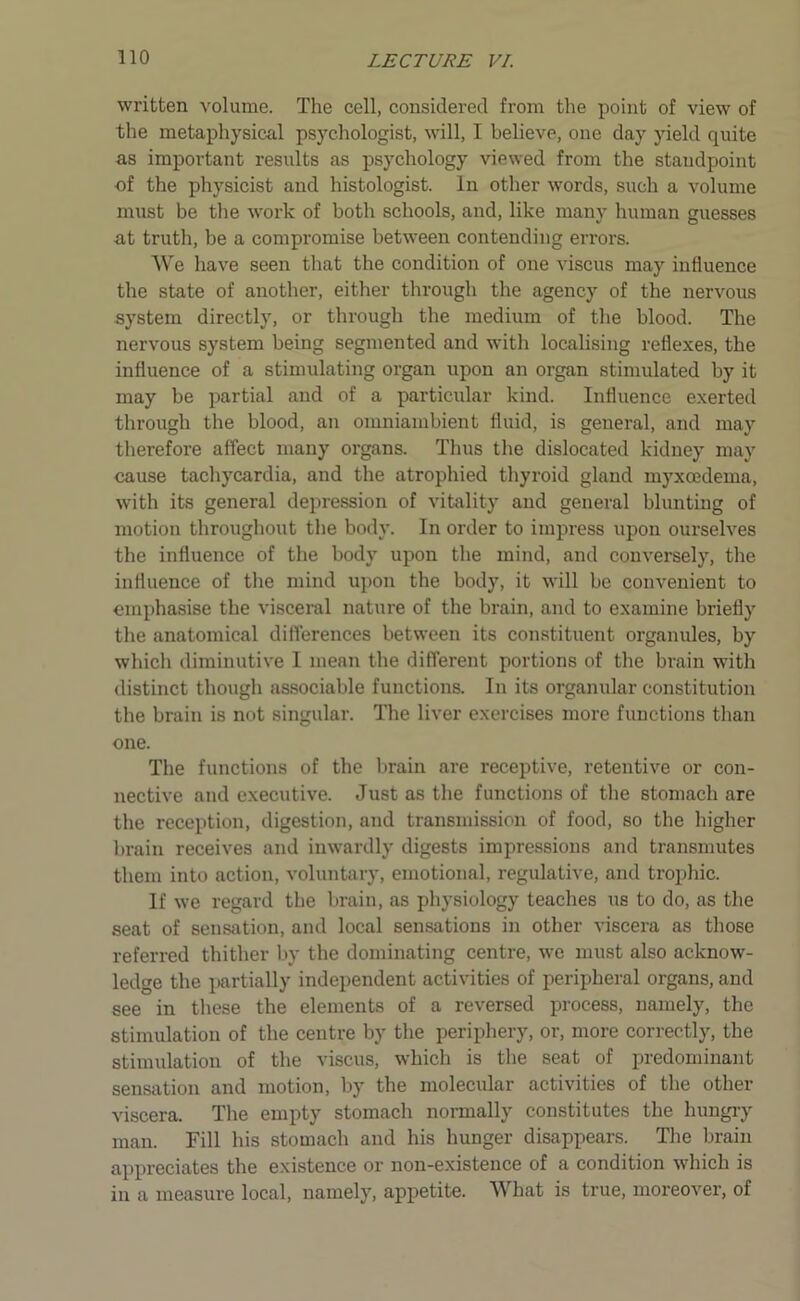 written volume. The cell, considered from the point of view of the metaphysical psychologist, will, I believe, one day yield quite as important results as psychology viewed from the standpoint of the physicist and histologist. In other words, such a volume must be the work of both schools, and, like many human guesses at truth, be a compromise between contending errors. We have seen that the condition of one viscus may influence the state of another, either through the agency of the nervous system directly, or through the medium of the blood. The nervous system being segmented and with localising reflexes, the influence of a stimulating organ upon an organ stimulated by it may be partial and of a particular kind. Influence exerted through the blood, an omniambient fluid, is general, and may therefore affect many organs. Thus the dislocated kidney may cause tachycardia, and the atrophied thyroid gland myxoedema, with its general depression of vitality and general blunting of motion throughout the body. In order to impress upon ourselves the influence of the body upon the mind, and conversely, the influence of the mind upon the body, it will be convenient to emphasise the visceral nature of the brain, and to examine briefly the anatomical differences between its constituent organules, by which diminutive I mean the different portions of the brain with distinct though associable functions. In its organular constitution the brain is not singular. The liver exercises more functions than one. The functions of the brain are receptive, retentive or con- nective and executive. Just as the functions of the stomach are the reception, digestion, and transmission of food, so the higher brain receives and inwardly digests impressions and transmutes them into action, voluntary, emotional, regulative, and trophic. If we regard the brain, as physiology teaches us to do, as the seat of sensation, and local sensations in other viscera as those referred thither by the dominating centre, we must also acknow- ledge the partially independent activities of peripheral organs, and see in these the elements of a reversed process, namely, the stimulation of the centre by the periphery, or, more correctly, the stimulation of the viscus, which is the seat of predominant sensation and motion, by the molecular activities of the other viscera. The empty stomach normally constitutes the hungry man. Fill his stomach and his hunger disappears. The brain appreciates the existence or non-existence of a condition which is in a measure local, namely, appetite. What is true, moreover, of