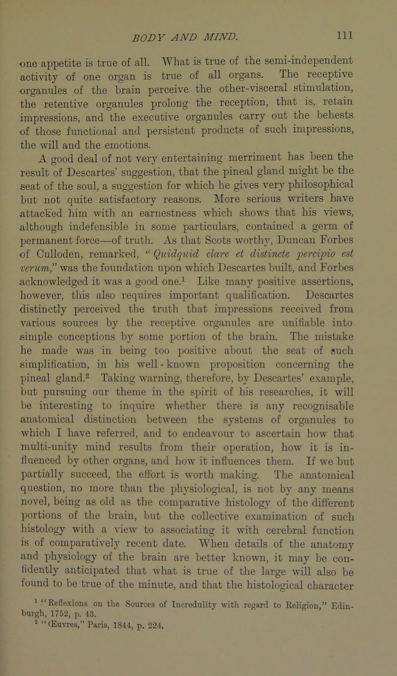 one appetite is true of all. What is true of the semi-independent activity of one organ is true of all organs. The receptive organules of the brain perceive the other-visceral stimulation, the retentive organules prolong the reception, that is, retain impressions, and the executive organules carry out the behests of those functional and persistent products of such impressions, the will and the emotions. A good deal of not very entertaining merriment has been the result of Descartes’ suggestion, that the pineal gland might be the seat of the soul, a suggestion for which he gives very philosophical but not quite satisfactory reasons. More serious writers have attacked him with an earnestness which shows that his views, although indefensible in some particulars, contained a germ of permanent force—of truth. As that Scots worthy, Duncan Forbes of Culloden, remarked, “ Quidquid dare, et clistincte percipio est verum,” was the foundation upon which Descartes built, and Forbes acknowledged it was a good one.1 Like many positive assertions, however, this also requires important qualification. Descartes distinctly perceived the truth that impressions received from various sources by the receptive organules are unifiable into simple conceptions by some portion of the brain. The mistake he made was in being too positive about the seat of such simplification, in his well-known proposition concerning the pineal gland.2 Taking warning, therefore, by Descartes’ example, but pursuing our theme in the spirit of his researches, it will be interesting to inquire whether there is any recognisable anatomical distinction between the systems of organules to which I have referred, and to endeavour to ascertain how that multi-unity mind results from their operation, how it is in- fluenced by other organs, and how it influences them. If we but partially succeed, the effort is worth making. The anatomical question, no more than the physiological, is not by any means novel, being as old as the comparative histology of the different portions of the brain, but the collective examination of such histology with a view to associating it with cerebral function is of comparatively recent date. When details of the anatomy and physiology of the brain are better known, it may be con- fidently anticipated that what is true of the large will also be found to be true of the minute, and that the histological character 1 “Reflexions on the Sources of Incredulity with regard to Religion,” Edin- burgh, 1752, p. 43. 2 “(Euvres,” Paris, 1844, p. 224.