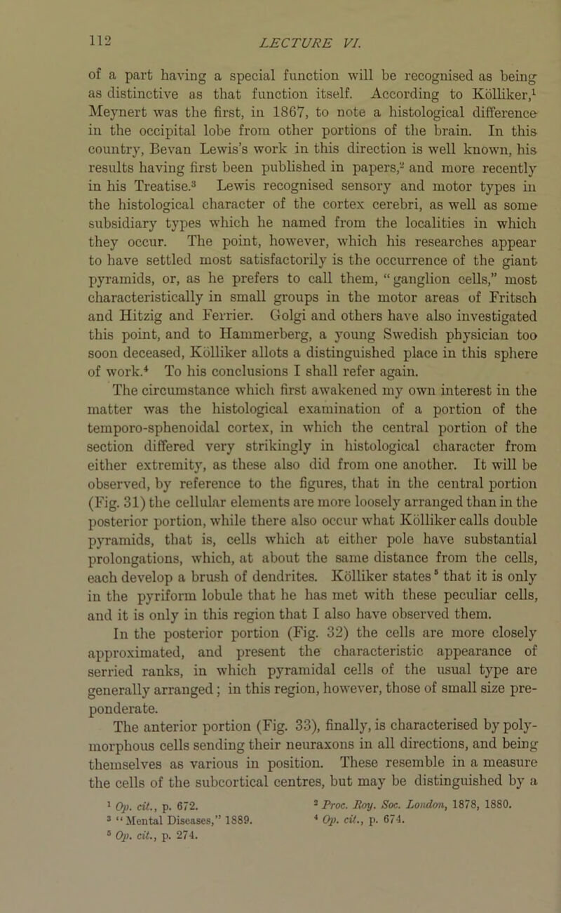 of a part having a special function will be recognised as being as distinctive as that function itself. According to Kolliker,1 Meynert was the first, in 1867, to note a histological difference in the occipital lobe from other portions of the brain. In this country, Bevan Lewis’s work in this direction is well known, his results having first been published in papers,- and more recently in his Treatise.3 Lewis recognised sensory and motor types in the histological character of the cortex cerebri, as well as some subsidiary types which he named from the localities in which they occur. The point, however, which his researches appear to have settled most satisfactorily is the occurrence of the giant pyramids, or, as he prefers to call them, “ ganglion cells,” most characteristically in small groups in the motor areas of Fritsch and Hitzig and Ferrier. Golgi and others have also investigated this point, and to Hammerberg, a young Swedish physician too soon deceased, Kolliker allots a distinguished place in this sphere of work.4 To his conclusions I shall refer again. The circumstance which first awakened my own interest in the matter was the histological examination of a portion of the temporo-sphenoidal cortex, in which the central portion of the section differed very strikingly in histological character from either extremity, as these also did from one another. It will be observed, by reference to the figures, that in the central portion (Fig. 31) the cellular elements are more loosely arranged than in the posterior portion, while there also occur what Kolliker calls double pyramids, that is, cells which at either pole have substantial prolongations, which, at about the same distance from the cells, each develop a brush of dendrites. Kolliker states5 that it is only in the pyriform lobule that he has met with these peculiar cells, and it is only in this region that I also have observed them. In the posterior portion (Fig. 32) the cells are more closely approximated, and present the characteristic appearance of serried ranks, in which pyramidal cells of the usual type are generally arranged; in this region, however, those of small size pre- ponderate. The anterior portion (Fig. 33), finally, is characterised by poly- morphous cells sending their neuraxons in all directions, and being themselves as various in position. These resemble in a measure the cells of the subcortical centres, but may be distinguished by a 1 Op. cit., p. 672. 3 Proc. Roy. Soc. London, 1878, 1880. 3 “Mental Diseases,” 1889. 4 Op. cit., p. 674.